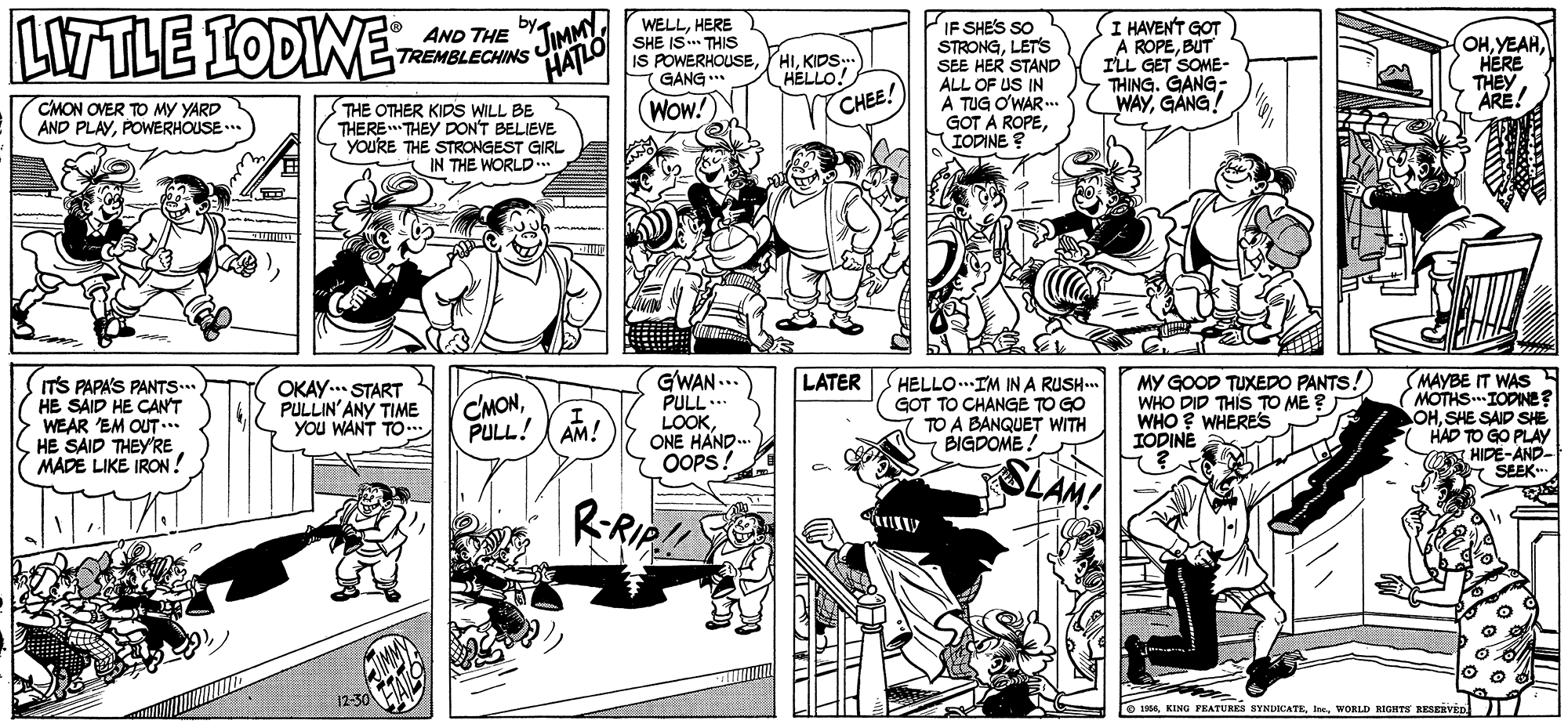Comic book OCR: LTTLE IODIWE by AND THE WELLHERE SHE IS. THIS IS POWERHOUSEGANG IF SHES SO STRONGLETS SEE HER STAND ALL OF US IN A TUG O'WAR .. GOT A ROPEIODINE ? I HAVEN'T GOT A ROPEBUT ILL GET SOME- THING. GANG- WAYGANG! TREMBLECHINS JIMMY HATLO HIKIDS.. HELLO! OHHERE THEY CMON OVER TO MY YARD AND PLAYPOWERHOUSE.* THE OTHER KIDS WILL BE THERE THEY DON'T BELIEVE youRE THE STRONGEST GIRL IN THE WORLD... WOW! CHEE! ARE! ITS PAPA'S PANTS HE SAID HE CANT WEAR 'EM OUT .. HE SAID THEY'RE MADE LIKE IRON ! OKAY. START PULLIN'ANY TIME YOU WANT TO.. GWAN ... PULL.. LOOKONE HAND. OOPS! LATER CMONPULL! AM! HELLO..IM IN A RUSH. GOT TO CHANGE TO GO TO A BANQUET WITH BIGDOME MY GOOD TUXEDO PANTS. WHO DID THIS TO ME ? WHO ? WHERESS IODINE MAYBE IT WAS MOTHS IODINE? OHSHE SAID SHE HAD TO GO PLAY HIDE-AND- Y SEEK RRIP!! 12-30 O 19WORLD RIGHTS RESERVEn LTTLE IODIWE by AND THE WELLHERE SHE IS. THIS IS POWERHOUSEGANG IF SHES SO STRONGLETS SEE HER STAND ALL OF US IN A TUG O'WAR .. GOT A ROPEIODINE ? I HAVEN'T GOT A ROPEBUT ILL GET SOME- THING. GANG- WAYGANG! TREMBLECHINS JIMMY HATLO HIKIDS.. HELLO! OHHERE THEY CMON OVER TO MY YARD AND PLAYPOWERHOUSE.* THE OTHER KIDS WILL BE THERE THEY DON'T BELIEVE youRE THE STRONGEST GIRL IN THE WORLD... WOW! CHEE! ARE! ITS PAPA'S PANTS HE SAID HE CANT WEAR 'EM OUT .. HE SAID THEY'RE MADE LIKE IRON ! OKAY. START PULLIN'ANY TIME YOU WANT TO.. GWAN ... PULL.. LOOKONE HAND. OOPS! LATER CMONPULL! AM! HELLO..IM IN A RUSH. GOT TO CHANGE TO GO TO A BANQUET WITH BIGDOME MY GOOD TUXEDO PANTS. WHO DID THIS TO ME ? WHO ? WHERESS IODINE MAYBE IT WAS MOTHS IODINE? OHSHE SAID SHE HAD TO GO PLAY HIDE-AND- Y SEEK RRIP!! 12-30 O 19KING FEATURES SYNDICATKWORLD RIGHTS RESERVEn