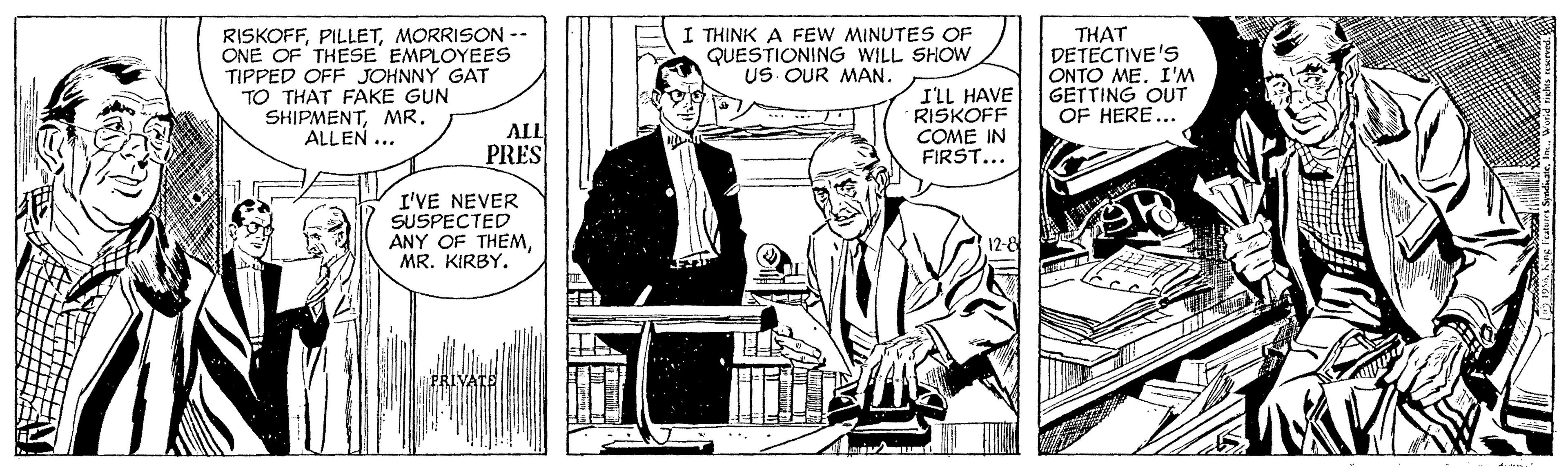 Illustration OCR: RISKOFFMORRISON -- ONE OF THESE EMPLOYEES TIPPED OFF JOHNNY GAT TO THAT FAKE GUN SHIPMENTMR. ALLEN ... I THINK A FEW MINUTES OF QUESTIONING WILL SHOW US OUR MAN. I'LL HAVE RISKOFF COME IN FIRST... THAT DETECTIVE'S ONTO MEI'M GETTING OUT OF HERE... ALL PRES I'VE NEVER SUSPECTED ANY OF THEMMR. KIRBY. RISKOFFMORRISON -- ONE OF THESE EMPLOYEES TIPPED OFF JOHNNY GAT TO THAT FAKE GUN SHIPMENTMR. ALLEN ... I THINK A FEW MINUTES OF QUESTIONING WILL SHOW US OUR MAN. I'LL HAVE RISKOFF COME IN FIRST... THAT DETECTIVE'S ONTO MEI'M GETTING OUT OF HERE... ALL PRES I'VE NEVER SUSPECTED ANY OF THEMMR. KIRBY.