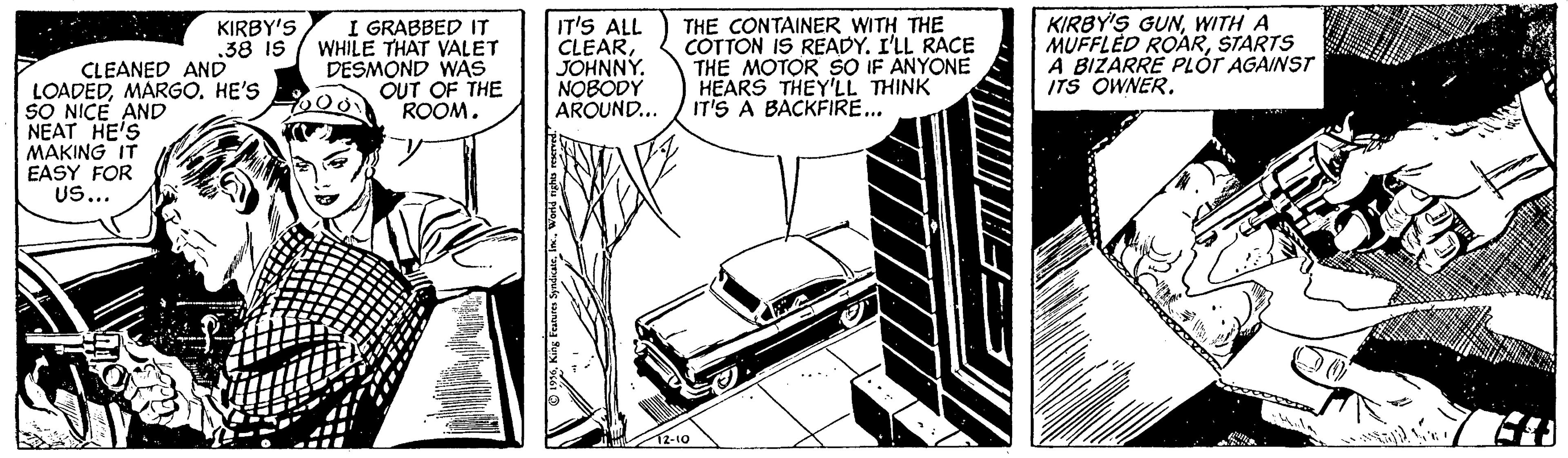 Line art OCR: I GRABBED IT WHILE THAT VALET DESMOND WAS OUT OF THE ROOM. IT'S ALL CLEARJOHNNY. NOBODY AROUND... THE CONTAINER WITH THE COTTON IS READY. I'LL RACE THE MOTOR SO IF ANYONE HEARS THEY'LL THINK IT'S A BACKFIRE... KIRBY'S GUNWITH A MUFFLED ROARSTARTS A BIZARRE PLÓT AGAINST ITS OWNER. KIRBY'S .38 IS CLEANED AND LOADEDHE'S SO NICE AND NEAT HE'S MAKING IT EASY FOR Us... 2-10 I GRABBED IT WHILE THAT VALET DESMOND WAS OUT OF THE ROOM. IT'S ALL CLEARJOHNNY. NOBODY AROUND... THE CONTAINER WITH THE COTTON IS READY. I'LL RACE THE MOTOR SO IF ANYONE HEARS THEY'LL THINK IT'S A BACKFIRE... KIRBY'S GUNWITH A MUFFLED ROARSTARTS A BIZARRE PLÓT AGAINST ITS OWNER. KIRBY'S .38 IS CLEANED AND LOADEDHE'S SO NICE AND NEAT HE'S MAKING IT EASY FOR Us... 2-10