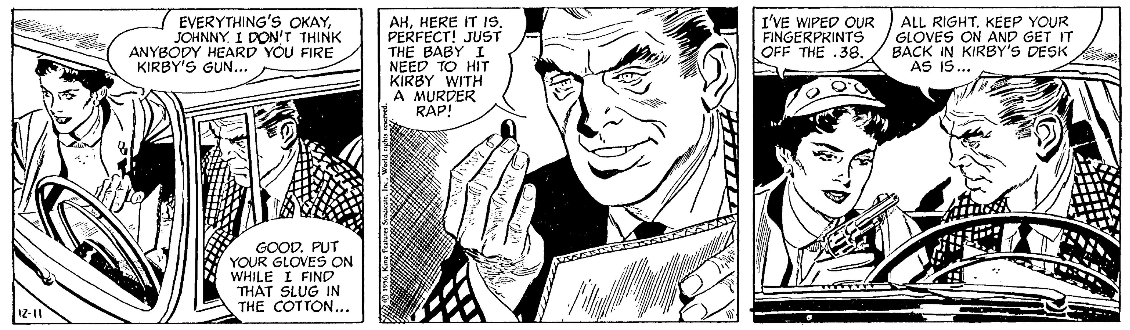 Finger OCR: / EVERYTHING's OKAYJOHNNY. I DON'T THINK ANYBODY HEARD YOU FIRE KIRBY'S GÜN... AHPERFECT! JUST THE BABY I NEED TO HIT KIRBY WITH A MURDER RAP! I'VE WIPED OUR FINGERPRINTS OFF THE .38. ALL RIGHT. KEEP YOUR GLOVES ON AND GET IT BACK IN KIRBY'S DESK AS IS.. GOOD. PUT YOUR GLOVES ON WHILE I FIND THAT SLUG IN THE COTTON.. / EVERYTHING's OKAYJOHNNY. I DON'T THINK ANYBODY HEARD YOU FIRE KIRBY'S GÜN... AHHERE IT ISPERFECT! JUST THE BABY I NEED TO HIT KIRBY WITH A MURDER RAP! I'VE WIPED OUR FINGERPRINTS OFF THE .38. ALL RIGHT. KEEP YOUR GLOVES ON AND GET IT BACK IN KIRBY'S DESK AS IS.. GOOD. PUT YOUR GLOVES ON WHILE I FIND THAT SLUG IN THE COTTON..
