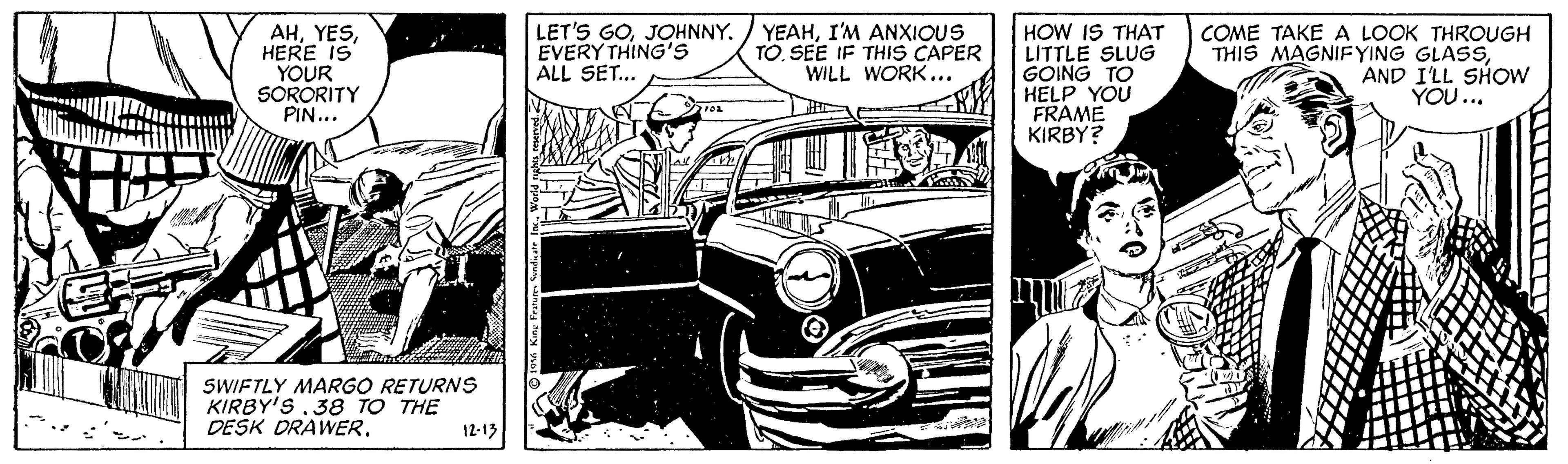 Art OCR: AHHERE IS YOUR SORORITY PIN... LET'S GOJOHNNY. EVERY THING'S ALL SET.. YEAHI'M ANXIOUS TO. SEE IF THIS CAPER WILL WORK... HOW IS THAT LITTLE SLUG GOING TO HELP YOU FRAME KIRBY? COME TAKE A LOOK THROUGH THIS MAGNIFYING GLASSAND I'LL SHOW YOU... SWIFTLY MARGO RETURNS KIRBY'S.38 TO THE DESK DRAWER. 12-13 AHHERE IS YOUR SORORITY PIN... LET'S GOJOHNNY. EVERY THING'S ALL SET.. YEAHI'M ANXIOUS TO. SEE IF THIS CAPER WILL WORK... HOW IS THAT LITTLE SLUG GOING TO HELP YOU FRAME KIRBY? COME TAKE A LOOK THROUGH THIS MAGNIFYING GLASSAND I'LL SHOW YOU... SWIFTLY MARGO RETURNS KIRBY'S.38 TO THE DESK DRAWER. 12-13