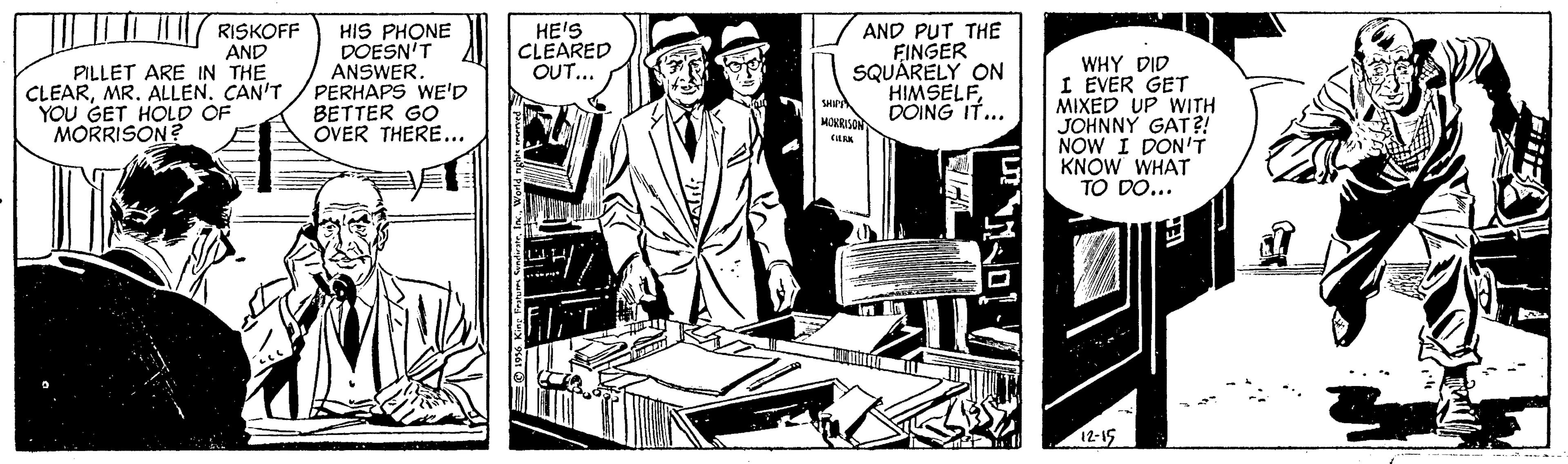 Hat OCR: HIS PHONE DOESN'T ANSWER. PERHAPS WE'D BETTER GO OVER THERE... RISKOFF AND PILLET ARE IN THE CLEARMR. ALLEN. CAN'T YOU GET HOLD OF HE'S CLEARED OUT... AND PUT THE FINGER SQUÁRELY ON HIMSELFDOING IT... WHY DID I EVER GET MIXED UP WITH JOHNNY GAT?! NOW I DON'T KNOW WHAT TO DO... MORI MORRISON? 12-15 HIS PHONE DOESN'T ANSWER. PERHAPS WE'D BETTER GO OVER THERE... RISKOFF AND PILLET ARE IN THE CLEARMR. ALLEN. CAN'T YOU GET HOLD OF HE'S CLEARED OUT... AND PUT THE FINGER SQUÁRELY ON HIMSELFDOING IT... WHY DID I EVER GET MIXED UP WITH JOHNNY GAT?! NOW I DON'T KNOW WHAT TO DO... MORI MORRISON? 12-15