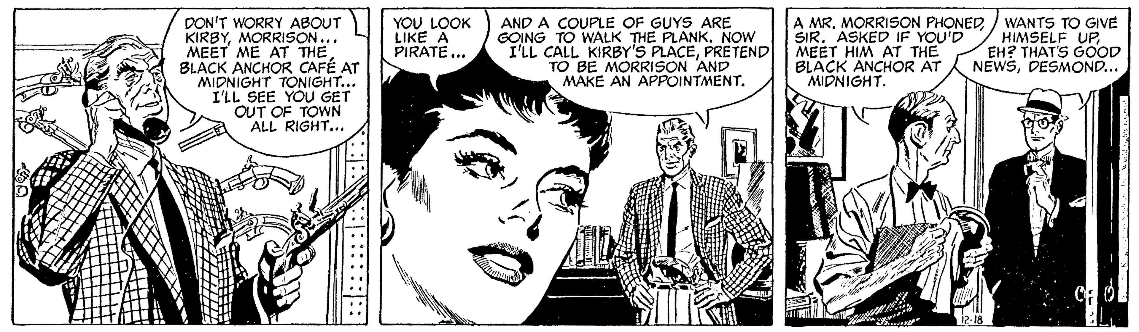 Cartoon OCR: DON'T WORRY ABOUT KIRBYMORRISON... MEET ME AT THE BLACK ANCHOR CAFÉ AT MIDNIGHT TONIGHT... I'LL SEE YOU GET OUT OF TOWN ALL RIGHT... AND A COUPLE OF GUYS ARE GOING TO WALK THE PLANK. NOW I'LL CALL KIRBY'S PLACEPRETEND TO BE MORRISON AND MAKE AN APPOINTMENT. YOU LOOK LIKE A PIRATE... A MR. MORRISON PHONED SIRASKED IF YOU'D MEET HIM AT THE BLACK ANCHOR AT MIDNIGHT. WANTS TO GIVE HIMSELF UPEH? THAT'S GOOD NEWSDESMOND... 12-18 DON'T WORRY ABOUT KIRBYMORRISON... MEET ME AT THE BLACK ANCHOR CAFÉ AT MIDNIGHT TONIGHT... I'LL SEE YOU GET OUT OF TOWN ALL RIGHT... AND A COUPLE OF GUYS ARE GOING TO WALK THE PLANK. NOW I'LL CALL KIRBY'S PLACEPRETEND TO BE MORRISON AND MAKE AN APPOINTMENT. YOU LOOK LIKE A PIRATE... A MR. MORRISON PHONED SIRASKED IF YOU'D MEET HIM AT THE BLACK ANCHOR AT MIDNIGHT. WANTS TO GIVE HIMSELF UPEH? THAT'S GOOD NEWSDESMOND... 12-18