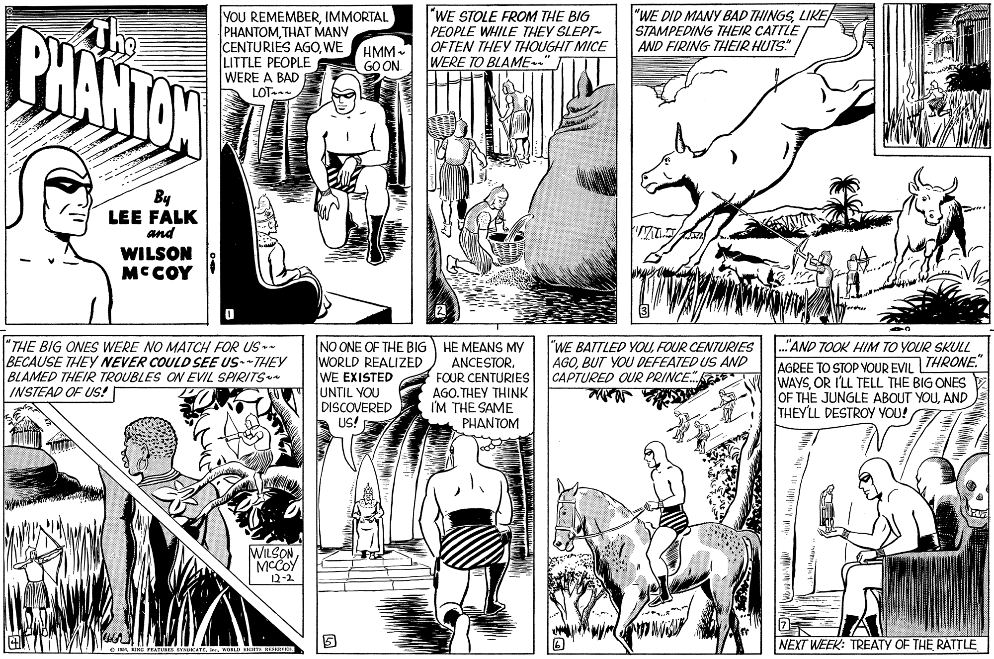 Style OCR: "WE DID MANY BAD THINGSLIKE STAMPEDING THEIR CATTLE AND FIRING THIEIR HUTS." BHANTON YOU REMEMBERIMMORTAL PHANTOMTHAT MANY CENTURIES AGOWE LITTLE PEOPLE WERE A BAD LOT. "WE STOLE FROM THE BIG PEOPLE WHILE THEY SLEPT- OFTEN THEY THOUGHT MICE WERE TO BLAME." HMM- GO ON By LEE FALK and WILSON MCCOY INO ONE OF THE BIG WORLD REALIZED WE EXISTED UNTIL YOU DISCOVERED US! HE MEANS MY ANCESTORFOUR CENTURIES AGO. THEY THINK I'M THE SAME PHANTOM ."AND TOOK HIM TO YOUR SKULL 'THE BIG ONES WERE NO MATCH FOR US- BECAUSE THEY NEVER COULD SEE US--THIEY BLAMED THEIR TROUBLES ON EVIL SPIRITS a INSTEAD OF US!! "WE BATTLED YOUFOUR CENTURIES AGOBUT YOU DEFEATED US AND CAPTURED QUR PRINCE. AGREE TO STOP YOUR EVIL THRONE." WAYSOR I'LL TELL THE BIG ONES OF THE JUNGLE ABOUT YOUAND THEYLL DESTROY YOU! WILSONMCCOY 12-2 NEXT WEEK: TREATY OF THE RATTLE "WE DID MANY BAD THINGSLIKE STAMPEDING THEIR CATTLE AND FIRING THIEIR HUTS." BHANTON YOU REMEMBERIMMORTAL PHANTOMTHAT MANY CENTURIES AGOWE LITTLE PEOPLE WERE A BAD LOT. "WE STOLE FROM THE BIG PEOPLE WHILE THEY SLEPT- OFTEN THEY THOUGHT MICE WERE TO BLAME." HMM- GO ON By LEE FALK and WILSON MCCOY INO ONE OF THE BIG WORLD REALIZED WE EXISTED UNTIL YOU DISCOVERED US! HE MEANS MY ANCESTORFOUR CENTURIES AGO. THEY THINK I'M THE SAME PHANTOM ."AND TOOK HIM TO YOUR SKULL 'THE BIG ONES WERE NO MATCH FOR US- BECAUSE THEY NEVER COULD SEE US--THIEY BLAMED THEIR TROUBLES ON EVIL SPIRITS a INSTEAD OF US!! "WE BATTLED YOUFOUR CENTURIES AGOBUT YOU DEFEATED US AND CAPTURED QUR PRINCE. AGREE TO STOP YOUR EVIL THRONE." WAYSOR I'LL TELL THE BIG ONES OF THE JUNGLE ABOUT YOUAND THEYLL DESTROY YOU! WILSONMCCOY 12-2 NEXT WEEK: TREATY OF THE RATTLE