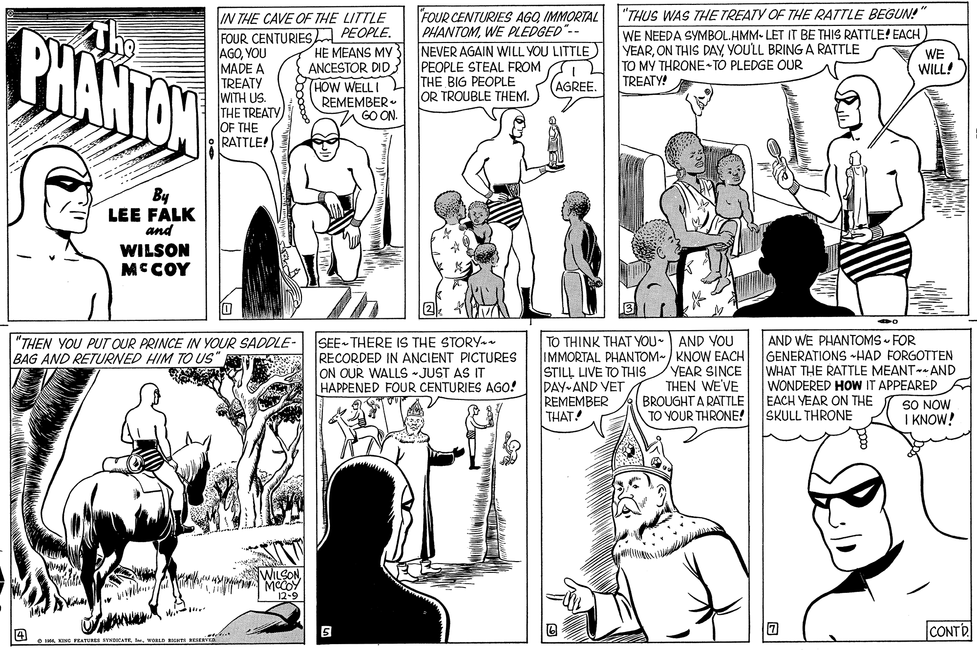 Black-and-white OCR: FOUR CENTURIES AGQ IMMORTAL PHANTOMWE PLEDGED NEVER AGAIN WILL YOU LITTLE PEOPLE STEAL FROM THE BIG PEOPLE OR TROUBLE THEM. "THUS WAS THE TREATY OF THE RATTLE BEGUN! WE NEEDA SYMBOL.HMM- LET IT BE THIS RATTLE! EACH YEARYOULL BRING A RATTLE TO MY THRONE TO PLEDGE OUR TREATY! IN THE CAVE OF THE LITTLE PHANTON FOUR CENTURIESA PEOPLE. AGOYOU MADE A TREATY WITH US. THE TREATY OF THE RATTLE! HE MEANS MY ANCESTOR DID. (HOW WELL I REMEMBER GO ON. WE WILL! AGREE. By LEE FALK and WILSON MCCOY TO THINK THAT YOU- AND YOU IMMORTAL PHANTOM-/ KNOW EACH STILL LIVE TO THIS DAY AND VET REMEMBER THAT! AND WE PHANTOMS - FOR GENERATIONS HAD FORGOTTEN WHAT THE RATTLE MEANT- AND WONDERED HOW IT APPEARED EACH YEAR ON THE SKULL THRONE "THEN YOU PUT OUR PRINCE IN YOUR SADDLE- BAG AND RETURNED HIM TO US" SEE THERE IS THE STORY - RECORDED IN ANCIENT PICTURES ON QUR WALLS -JUST AS IT HAPPENED FOUR CENTURIES AGO! YEAR SINCE THEN WE'VE BROUGHT A RATTLE TO YOUR THRONE! SO NOW I KNOW! WILSONMCCOY 12-9 CONTR FEATURES BYNDICATE . WORLD RIGHTS SESERV FOUR CENTURIES AGQ IMMORTAL PHANTOMWE PLEDGED NEVER AGAIN WILL YOU LITTLE PEOPLE STEAL FROM THE BIG PEOPLE OR TROUBLE THEM. "THUS WAS THE TREATY OF THE RATTLE BEGUN! WE NEEDA SYMBOL.HMM- LET IT BE THIS RATTLE! EACH YEARON THIS DAYYOULL BRING A RATTLE TO MY THRONE TO PLEDGE OUR TREATY! IN THE CAVE OF THE LITTLE PHANTON FOUR CENTURIESA PEOPLE. AGOYOU MADE A TREATY WITH US. THE TREATY OF THE RATTLE! HE MEANS MY ANCESTOR DID. (HOW WELL I REMEMBER GO ON. WE WILL! AGREE. By LEE FALK and WILSON MCCOY TO THINK THAT YOU- AND YOU IMMORTAL PHANTOM-/ KNOW EACH STILL LIVE TO THIS DAY AND VET REMEMBER THAT! AND WE PHANTOMS - FOR GENERATIONS HAD FORGOTTEN WHAT THE RATTLE MEANT- AND WONDERED HOW IT APPEARED EACH YEAR ON THE SKULL THRONE "THEN YOU PUT OUR PRINCE IN YOUR SADDLE- BAG AND RETURNED HIM TO US" SEE THERE IS THE STORY - RECORDED IN ANCIENT PICTURES ON QUR WALLS -JUST AS IT HAPPENED FOUR CENTURIES AGO! YEAR SINCE THEN WE'VE BROUGHT A RATTLE TO YOUR THRONE! SO NOW I KNOW! WILSONMCCOY 12-9 CONTR FEATURES BYNDICATE . WORLD RIGHTS SESERV