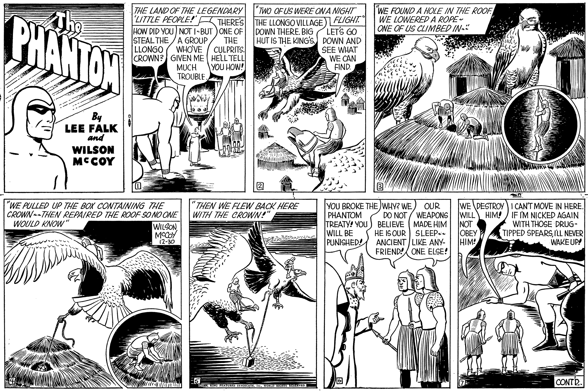 Comic book OCR: BHANTON THE LAND OF THE LEGENDARY TWO OF US WERE ONA NIGHT THERE'S THE LLONGO VILLAGE) FLIGHT." LETS GO HUT IS THE KING's DOWN AND SEE WHAT WE CAN FIND. WE FOUND A HOLE IN THE ROOF WE LOWERED A ROPE- ONE OF US CLIMBED IN-" ; :'?? ? -! LITTLE PEOPLE! HOW DID YOU NOT I-BUT ) ONE OF THE WHO'VE / CULPRITS. CROWN? GIVEN ME HELL TELL YOU HOW! DOWN THERE. BIG STEAL THE /A GROUPLLONGO MUCH TROUBLE. By LEE FALK and WILSON MCCOY 2 WE DESTROY I CANT MOVE IN HERE. IF I'M NICKED AGAIN WITH THOSE DRUG- TIPPED SPEARS ILL NEVER WAKE UP! "WE PULLED UP THE BOX CONTAINING THE CROWN--THEN REPAIRED THE ROOF SO NO ONE THEN WE FLEW BACK HERE WITH THE CROWN!" YOU BROKE THE WHY? WE) OUR PHANTOM TREATY! YOU WILL BE PUNISHED! DO NOT / WEAPONS WILL HIM! BELIEVE ( MADE HIM HE IS OUR SLEEP. ANCIENT LIKE ANY- FRIEND!/ ONE ELSE! WOULD KNOW " WILSON MCCOY 12-30 INOT OBEY HIM! CONT. BHANTON THE LAND OF THE LEGENDARY TWO OF US WERE ONA NIGHT THERE'S THE LLONGO VILLAGE) FLIGHT." LETS GO HUT IS THE KING's DOWN AND SEE WHAT WE CAN FIND. WE FOUND A HOLE IN THE ROOF WE LOWERED A ROPE- ONE OF US CLIMBED IN-" ; :'?? ? -! LITTLE PEOPLE! HOW DID YOU NOT I-BUT ) ONE OF THE WHO'VE / CULPRITS. CROWN? GIVEN ME HELL TELL YOU HOW! DOWN THERE. BIG STEAL THE /A GROUPLLONGO MUCH TROUBLE. By LEE FALK and WILSON MCCOY 2 WE DESTROY I CANT MOVE IN HERE. IF I'M NICKED AGAIN WITH THOSE DRUG- TIPPED SPEARS ILL NEVER WAKE UP! "WE PULLED UP THE BOX CONTAINING THE CROWN--THEN REPAIRED THE ROOF SO NO ONE THEN WE FLEW BACK HERE WITH THE CROWN!" YOU BROKE THE WHY? WE) OUR PHANTOM TREATY! YOU WILL BE PUNISHED! DO NOT / WEAPONS WILL HIM! BELIEVE ( MADE HIM HE IS OUR SLEEP. ANCIENT LIKE ANY- FRIEND!/ ONE ELSE! WOULD KNOW " WILSON MCCOY 12-30 INOT OBEY HIM! CONT.