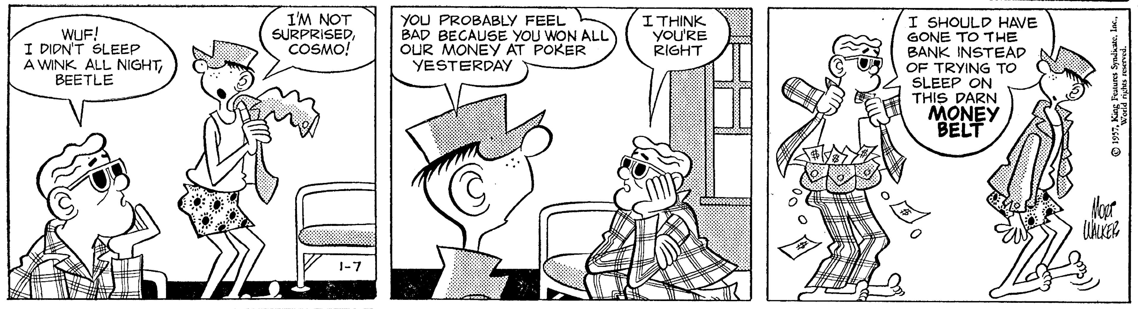 Drawing OCR: I'M NOT SURPRISEDCOSMO! YOU PROBABLY FEEL BAD BECAUSE YOU WON ALL OUR MONEY AT POKER YESTERDAY I SHOULD HAVE GONE TO THE BANK INSTEAD OF TRYING TO SLEEP ON THIS DARN MONEY BELT WUF! I DIDN'T SLEEP A WINK ALL NIGHTBEETLE ITHINK YoU'RE RIGHT 1-7 I'M NOT SURPRISEDCOSMO! YOU PROBABLY FEEL BAD BECAUSE YOU WON ALL OUR MONEY AT POKER YESTERDAY I SHOULD HAVE GONE TO THE BANK INSTEAD OF TRYING TO SLEEP ON THIS DARN MONEY BELT WUF! I DIDN'T SLEEP A WINK ALL NIGHTBEETLE ITHINK YoU'RE RIGHT 1-7