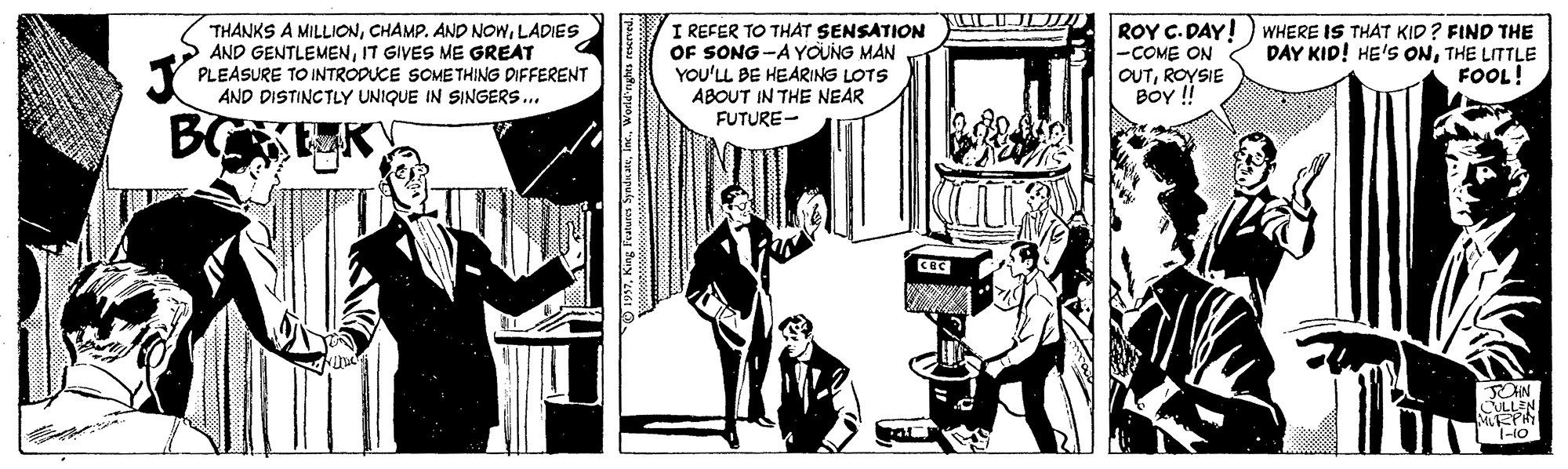 Publication OCR: THANKS A MILLIONLADIES AND GENTLEMENI7 GIVES ME GREAT PLEASURE TO INTRODUCE SOMETHING DIFFERENT AND DISTINCTLY UNIQUE IN SINGERS.. I REFER TO THAT SENSATION OF SONG -AYOUNG MAN YOU'LL BE HEARING LOTS ABOUT IN THE NEAR FUTURE- ROY C. DAY! -COME ON OUTROYSIE BoY ! WHERE IS THAT KID? FIND THE DAY KID! HE'S ONTHE LITTLE FOOL! 1-10 1937World'rghts rescrved. THANKS A MILLIONCHAMP. AND NOWLADIES AND GENTLEMENI7 GIVES ME GREAT PLEASURE TO INTRODUCE SOMETHING DIFFERENT AND DISTINCTLY UNIQUE IN SINGERS.. I REFER TO THAT SENSATION OF SONG -AYOUNG MAN YOU'LL BE HEARING LOTS ABOUT IN THE NEAR FUTURE- ROY C. DAY! -COME ON OUTROYSIE BoY ! WHERE IS THAT KID? FIND THE DAY KID! HE'S ONTHE LITTLE FOOL! 1-10 1937Keng Featurss SymdnaWorld'rghts rescrved.