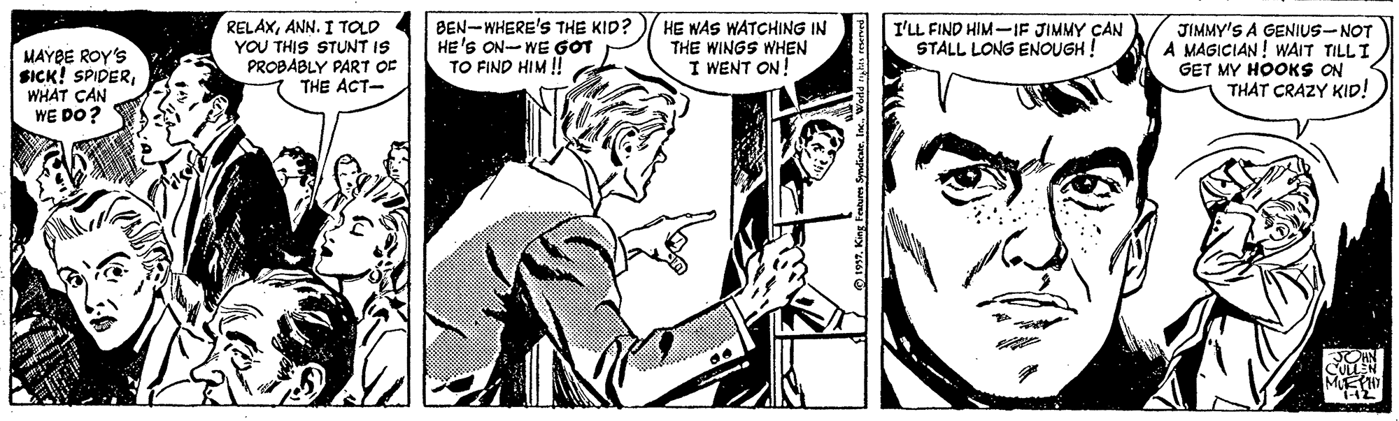 Human OCR: MAYBE ROY'S SICK! SPIDERWHAT CAN WE DO? RELAXANN. I TOLD YOU THIS STUNT IS PROBABLY PART OF THE ACT- BEN-WHERE'S THE KID? HE'S ON-WE GOT TO FIND HIM ! HE WAS WATCHING IN THE WINGS WHEN I WENT ON! I'LL FIND HIM--IF JIMMY CAN STALL LONG ENOUGH ! JIMMY'S A GENIUS-NOT A MAGICIAN! WAIT TILL I GET MY HOOKS ON THAT CRAZY KID! MAYBE ROY'S SICK! SPIDERWHAT CAN WE DO? RELAXANN. I TOLD YOU THIS STUNT IS PROBABLY PART OF THE ACT- BEN-WHERE'S THE KID? HE'S ON-WE GOT TO FIND HIM ! HE WAS WATCHING IN THE WINGS WHEN I WENT ON! I'LL FIND HIM--IF JIMMY CAN STALL LONG ENOUGH ! JIMMY'S A GENIUS-NOT A MAGICIAN! WAIT TILL I GET MY HOOKS ON THAT CRAZY KID!