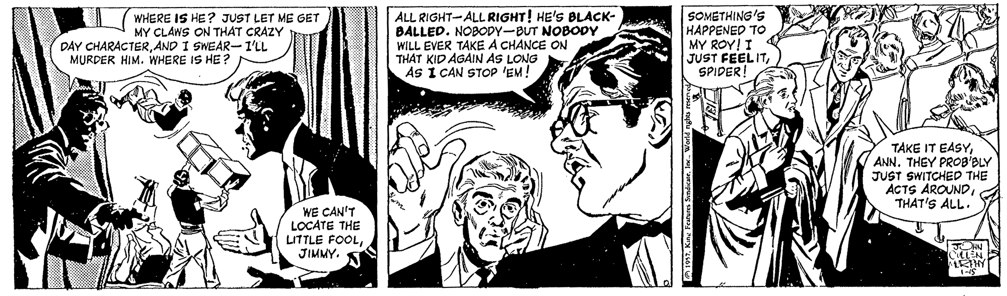 Comic book OCR: ALL RIGHT-ALL RIGHT! HE'S BLACK- BALLED. NOBODY-BUT NOBODY WILL EVER TAKE A CHANCE ON THAT KID AGAIN AS LONG AS I CAN STOP 'EM! SOMETHING'S HAPPENED TO MY ROY! I JUST FEELITSPIDER! WHERE IS HE? JUST LET ME GET MY CLAWS ON THAT CRAZY DAY CHARACTERAND I SWEAR-I'LL MURDER HIM. WHERE IS HE? TAKE IT EASYANN. THEY PROB'BLY JUST SWITCHED THE ACTS AROUNDTHAT'S ALL. WE CAN'T LOCATE THE LITTLE FOOLJIMMY. CLEN ARTHY ALL RIGHT-ALL RIGHT! HE'S BLACK- BALLED. NOBODY-BUT NOBODY WILL EVER TAKE A CHANCE ON THAT KID AGAIN AS LONG AS I CAN STOP 'EM! SOMETHING'S HAPPENED TO MY ROY! I JUST FEELITSPIDER! WHERE IS HE? JUST LET ME GET MY CLAWS ON THAT CRAZY DAY CHARACTERAND I SWEAR-I'LL MURDER HIM. WHERE IS HE? TAKE IT EASYANN. THEY PROB'BLY JUST SWITCHED THE ACTS AROUNDTHAT'S ALL. WE CAN'T LOCATE THE LITTLE FOOLJIMMY. CLEN ARTHY