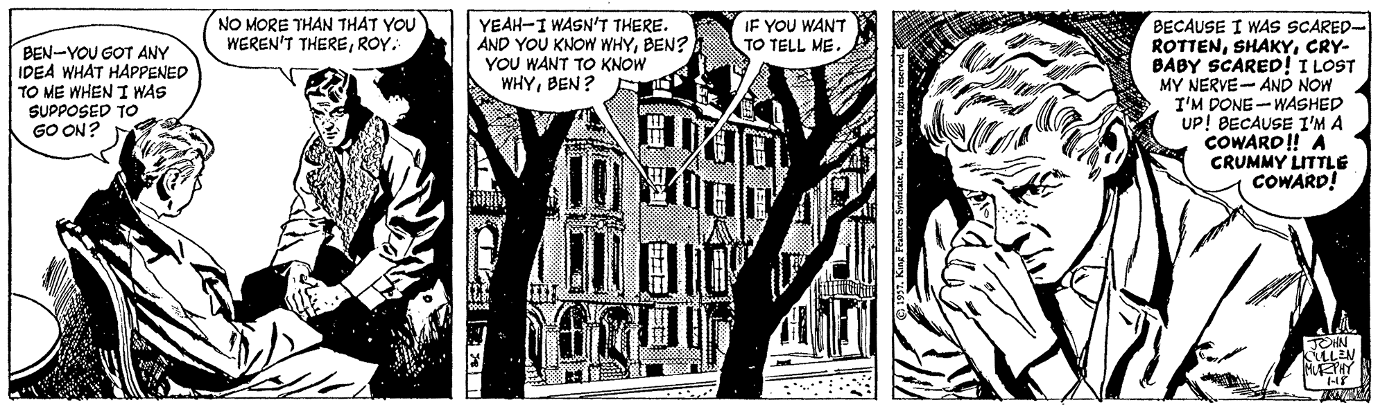 Line art OCR: NO MORE THAN THAT YOU WEREN'T THEREROY. BECAUSE I WAS SCARED- ROTTENCRY- BABY SCARED! I LOST MY NERVE- AND NOW I'M DONE-WASHED UP! BECAUSE I'M A COWARD! A CRUMMY LITTLE COWARD! YEAH-I WASN'T THERE. AND YOU KNOW WHYBEN? YOU WANT TO KNOW WHYBEN? IF YOU WANT TO TELL ME. BEN-YOU GOT ANY IDEA WHAT HAPPENED TO ME WHEN I WAS SUPPOSED TO GO ON? ?O LLEN NO MORE THAN THAT YOU WEREN'T THEREROY. BECAUSE I WAS SCARED- ROTTENCRY- BABY SCARED! I LOST MY NERVE- AND NOW I'M DONE-WASHED UP! BECAUSE I'M A COWARD! A CRUMMY LITTLE COWARD! YEAH-I WASN'T THERE. AND YOU KNOW WHYBEN? YOU WANT TO KNOW WHYBEN? IF YOU WANT TO TELL ME. BEN-YOU GOT ANY IDEA WHAT HAPPENED TO ME WHEN I WAS SUPPOSED TO GO ON? ? O LLEN