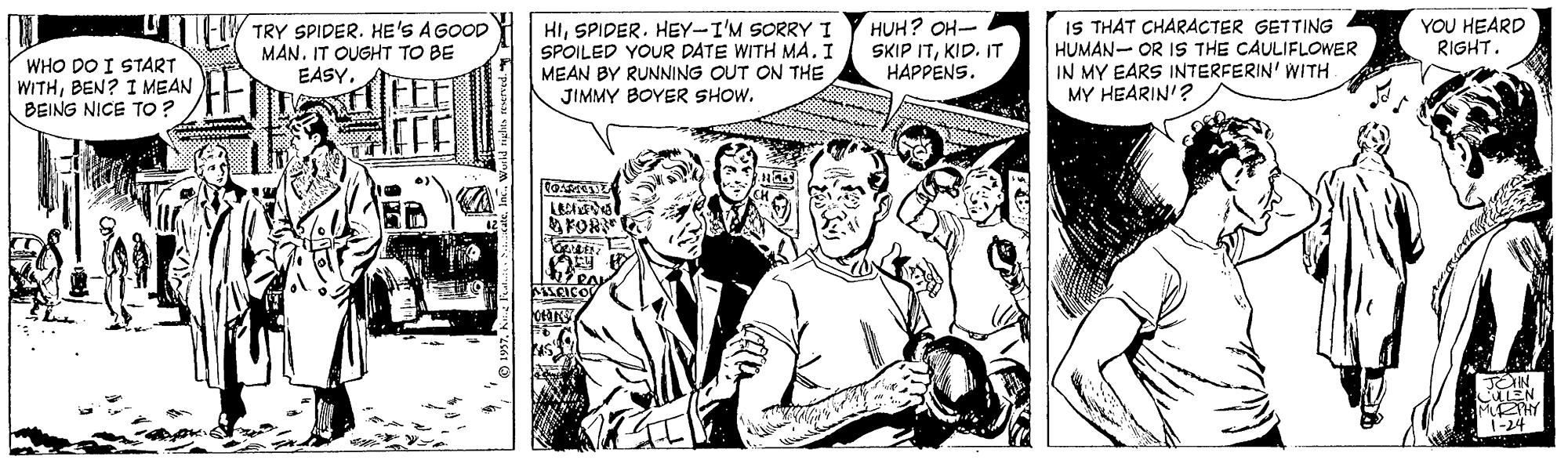 Comic book OCR: TRY SPIDER. HE'S A GOOD MAN. IT OUGHT TO BE EASY. HISPIDER. HEY-I'M SORRY I SPOILED YOUR DATE WITH MA. I MEAN BY RUNNING OUT ON THE JIMMY BOYER SHOW. HUH? OH- SKIP ITKID. IT HAPPENS. IS THAT CHARACTER GETTING HUMAN- OR IS THE CAULIFLOWER IN MY EARS INTERFERIN' WITH MY HEARIN'? YOU HEARD RIGHT. WHO DO I START WITHBEN? I MEAN BEING NICE TO ? FOR MTHY 1-24 TRY SPIDER. HE'S A GOOD MAN. IT OUGHT TO BE EASY. HISPIDER. HEY-I'M SORRY I SPOILED YOUR DATE WITH MA. I MEAN BY RUNNING OUT ON THE JIMMY BOYER SHOW. HUH? OH- SKIP ITKID. IT HAPPENS. IS THAT CHARACTER GETTING HUMAN- OR IS THE CAULIFLOWER IN MY EARS INTERFERIN' WITH MY HEARIN'? YOU HEARD RIGHT. WHO DO I START WITHBEN? I MEAN BEING NICE TO ? FOR MTHY 1-24