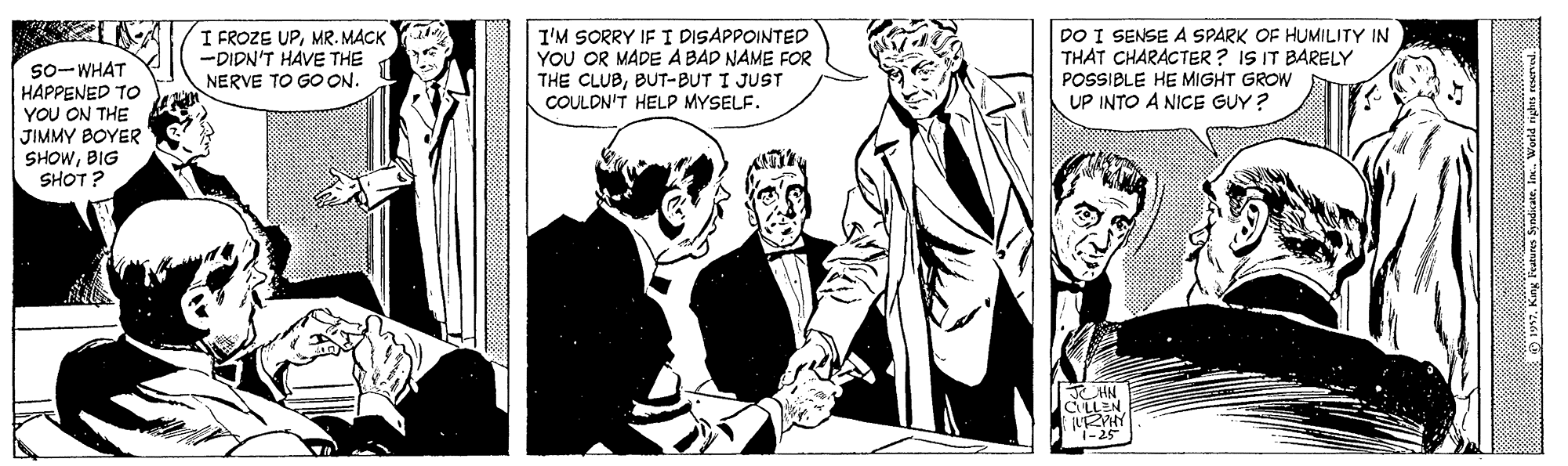 Suit OCR: I'M SORRY IF I DISAPPOINTED YOU OR MADE A BAD NAME FOR THE CLUBBUT-BUT I JUST COULDN'T HELP MYSELF. I FROZE UPMR. MACK -DIDN'T HAVE THE DO I SENSE A SPARK OF HUMILITY IN THAT CHARACTER? IS IT BARELY 5o-WHAT HAPPENED To YOU ON THE JIMMY BOYER SHOWBIG SHOT? POSSIBLE HE MIGHT GROW UP INTO A NICE GUY? NERVE TO GO ON. CLLEN i-25 I'M SORRY IF I DISAPPOINTED YOU OR MADE A BAD NAME FOR THE CLUBBUT-BUT I JUST COULDN'T HELP MYSELF. I FROZE UPMR. MACK -DIDN'T HAVE THE DO I SENSE A SPARK OF HUMILITY IN THAT CHARACTER? IS IT BARELY 5o-WHAT HAPPENED To YOU ON THE JIMMY BOYER SHOWBIG SHOT? POSSIBLE HE MIGHT GROW UP INTO A NICE GUY? NERVE TO GO ON. CLLEN i-25