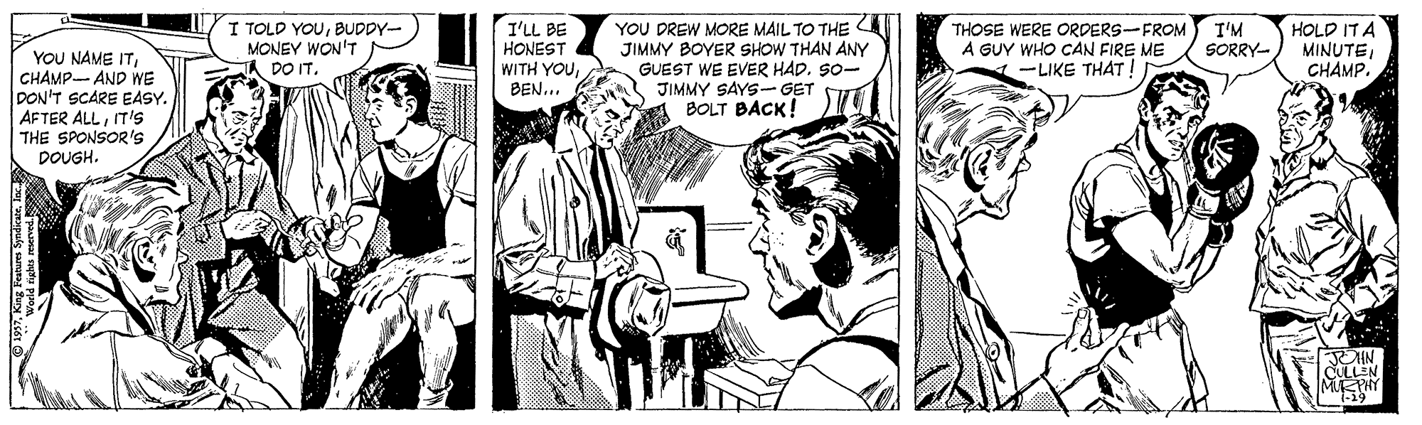 Comic book OCR: I TOLD YOUBUDDY- MONEY WON'T A DO IT. I'LL BE YOU NAME ITCHAMP- AND WE DON'T SCARE EASY. AFTER ALLIT's THE SPONSOR's DOUGH. HONEST WITH YOUBEN... YOU DREW MORE MAIL TO THE JIMMY BOYER SHOW THAN ANY GUEST WE EVER HAD. S0- JIMMY SAYS- GET BOLT BACK! THOSE WERE ORDERS-FROM A GUY WHO CAN FIRE ME -LIKE THAT! I'M SORRY- HOLD IT A MINUTEC??MP. CULL MPHY I TOLD YOUBUDDY- MONEY WON'T A DO IT. I'LL BE YOU NAME ITCHAMP- AND WE DON'T SCARE EASY. AFTER ALLIT's THE SPONSOR's DOUGH. HONEST WITH YOUBEN... YOU DREW MORE MAIL TO THE JIMMY BOYER SHOW THAN ANY GUEST WE EVER HAD. S0- JIMMY SAYS- GET BOLT BACK! THOSE WERE ORDERS-FROM A GUY WHO CAN FIRE ME -LIKE THAT! I'M SORRY- HOLD IT A MINUTEC??MP. CULL MPHY