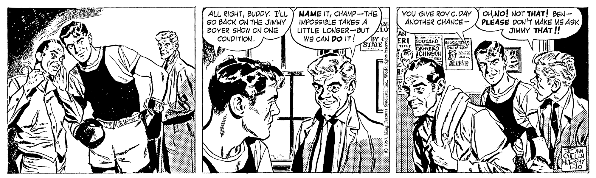 Comic book OCR: ALL RIGHTCHAMP-THE GO BACK ON THE JIMMY BOYER SHOW ON ONE CONDITION. OHNO! NOT THAT! BEN- PLEASE DON'T MAKE ME ASKJIMMY THAT ! YOU GIVE ROYC.DAY ANOTHER CHANCE- IMPOSSIBLE TAKES A LITTLE LONGER-BUT WE CAN DO IT! STAIE ICHNECH ALL RIGHTBUDDY. I'LL Y NAME ITCHAMP-THE GO BACK ON THE JIMMY BOYER SHOW ON ONE CONDITION. OHNO! NOT THAT! BEN- PLEASE DON'T MAKE ME ASKJIMMY THAT ! YOU GIVE ROYC.DAY ANOTHER CHANCE- IMPOSSIBLE TAKES A LITTLE LONGER-BUT WE CAN DO IT! STAIE ICHNECH