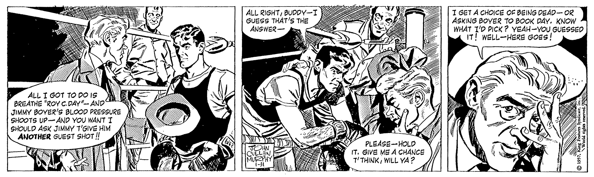Jaw OCR: ALL RIGHTBUDDY-I GUESS THAT'S THE ANSWER- I GET A CHOICE OF BEING DEAD-OR ASKING BOYER TO BOOK DAYKNOW WHAT I'D PICK ? YEAH-YOU GUESSED IT! WELL-HERE GOES! ALL I GOT TO DO IS BREATHE "ROY C. DAY"- AND JIMMY BOYER'S BLOOD PRESSURE SHOOTS UP-AND YOU WANT I SHOULD ASK JIMMY T'GIVE HIM ANOTHER GUEST SHOT ! PLEASE-HOLD IT. GIVE ME A CHANCE T'THINKWILL YA? i-3 ALL RIGHTBUDDY-I GUESS THAT'S THE ANSWER- I GET A CHOICE OF BEING DEAD-OR ASKING BOYER TO BOOK DAYKNOW WHAT I'D PICK ? YEAH-YOU GUESSED IT! WELL-HERE GOES! ALL I GOT TO DO IS BREATHE "ROY C. DAY"- AND JIMMY BOYER'S BLOOD PRESSURE SHOOTS UP-AND YOU WANT I SHOULD ASK JIMMY T'GIVE HIM ANOTHER GUEST SHOT ! PLEASE-HOLD IT. GIVE ME A CHANCE T'THINKWILL YA? i-3