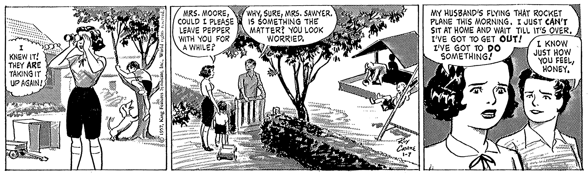 Design OCR: MRS. MOORECOULD I PLEASE LEAVE PEPPER WITH YOU FOR A WHILE? WHYMRS. SAWYER. IS SOMETHING THE MATTER? YOU LOOK WORRIED. MY HUSBAND'S FLYING THAT ROCKET PLANE THIS MORNING. I JUST CAN'T SIT AT HOME AND WAIT TILL IT'S OVER. I'VE GOT TO GET OUT! I'VE GOT TO DO SOMETHING! KNEW IT! THEY ARE TAKING IT UP AGAIN! I KNOW JUST HOW YOU FEELHONEY. 1-7 MRS. MOORECOULD I PLEASE LEAVE PEPPER WITH YOU FOR A WHILE? WHYMRS. SAWYER. IS SOMETHING THE MATTER? YOU LOOK WORRIED. MY HUSBAND'S FLYING THAT ROCKET PLANE THIS MORNING. I JUST CAN'T SIT AT HOME AND WAIT TILL IT'S OVER. I'VE GOT TO GET OUT! I'VE GOT TO DO SOMETHING! KNEW IT! THEY ARE TAKING IT UP AGAIN! I KNOW JUST HOW YOU FEELHONEY. 1-7