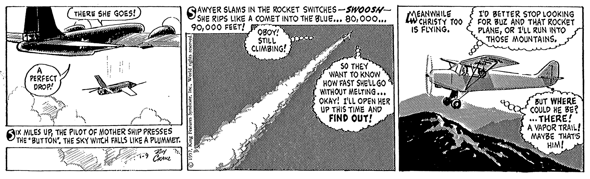 Drawing OCR: SAWYER SLAMS IN THE ROCKET SWITCHES-SWOOSH- SHE RIPS LIKE A COMET INTO THE BLUE... 8000o... OBOY! STILL CLIMBING! THERE SHE GOES! MEANWHILE LW CHRISTY TO0 IS FLYING. I'D BETTER STOP LOOKING FOR BUZ AND THAT ROCKET PLANEOR I'LL RUN INTO THOSE MOUNTAINS. 90000 FEET! SO THEY WANT TO KNOW HOW FAST SHELLGO WITHOUT MELTING... OKAY! I'LL OPEN HER UP THIS TIME AND FIND OUT! A PERFECT PROP! BUT WHERE COULD HE BE? .. THERE! A VAPOR TRAIL! MAYBE THAT'S HIM! SIX MILES UPTHE PILOT OF MOTHER SHIP PRESSES THE "BUTTON". THE SKY WITCH FALLS LIKE A PLUMMET. SAWYER SLAMS IN THE ROCKET SWITCHES-SWOOSH- SHE RIPS LIKE A COMET INTO THE BLUE... 8000o... OBOY! STILL CLIMBING! THERE SHE GOES! MEANWHILE LW CHRISTY TO0 IS FLYING. I'D BETTER STOP LOOKING FOR BUZ AND THAT ROCKET PLANEOR I'LL RUN INTO THOSE MOUNTAINS. 90000 FEET! SO THEY WANT TO KNOW HOW FAST SHELLGO WITHOUT MELTING... OKAY! I'LL OPEN HER UP THIS TIME AND FIND OUT! A PERFECT PROP! BUT WHERE COULD HE BE? .. THERE! A VAPOR TRAIL! MAYBE THAT'S HIM! SIX MILES UPTHE PILOT OF MOTHER SHIP PRESSES THE "BUTTON". THE SKY WITCH FALLS LIKE A PLUMMET.