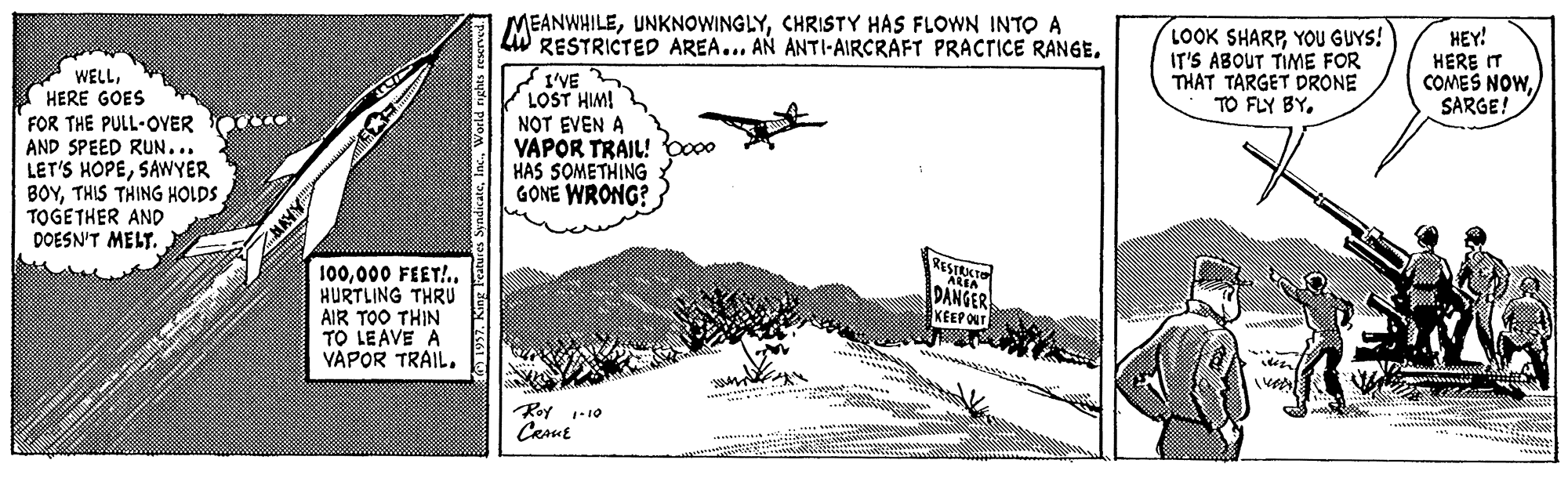 Airline OCR: MEANWHILECHRISTY HAS FLOWN INTO A LW RESTRICTED AREA... AN ANTI-AIRCRAFT PRACTICE RANGE. LOOK SHARPYOU GUYS! IT'S ABOUT TIME FOR THAT TARGET DRONE TO FLY BYHEY! HERE IT COMES NOWSARGE! * WELLI HERE GOES FOR THE PULL-OVER AND SPEED RUN... LET'S HOPESAWYER BOYTHIS THING HOLDS TOGETHER AND DOESN'T MELT.. I'VE LOST HIM! NOT EVEN A YAPOR TRAIL! HAS SOMETHING GONE WRONG? RESTECT 100000 FEET!.. HURTLING THRU AIR TOO THIN TO LEAVE A VAPOR TRAIL. DANGER KEEPO wwww Roy 1-10 Carue *?? SyndicateWorld rights MEANWHILECHRISTY HAS FLOWN INTO A LW RESTRICTED AREA... AN ANTI-AIRCRAFT PRACTICE RANGE. LOOK SHARPYOU GUYS! IT'S ABOUT TIME FOR THAT TARGET DRONE TO FLY BYHEY! HERE IT COMES NOWSARGE! * WELLI HERE GOES FOR THE PULL-OVER AND SPEED RUN... LET'S HOPESAWYER BOYTHIS THING HOLDS TOGETHER AND DOESN'T MELT.. I'VE LOST HIM! NOT EVEN A YAPOR TRAIL! HAS SOMETHING GONE WRONG? RESTECT 100000 FEET!.. HURTLING THRU AIR TOO THIN TO LEAVE A VAPOR TRAIL. DANGER KEEPO wwww Roy 1-10 Carue * ? ? SyndicateWorld rights