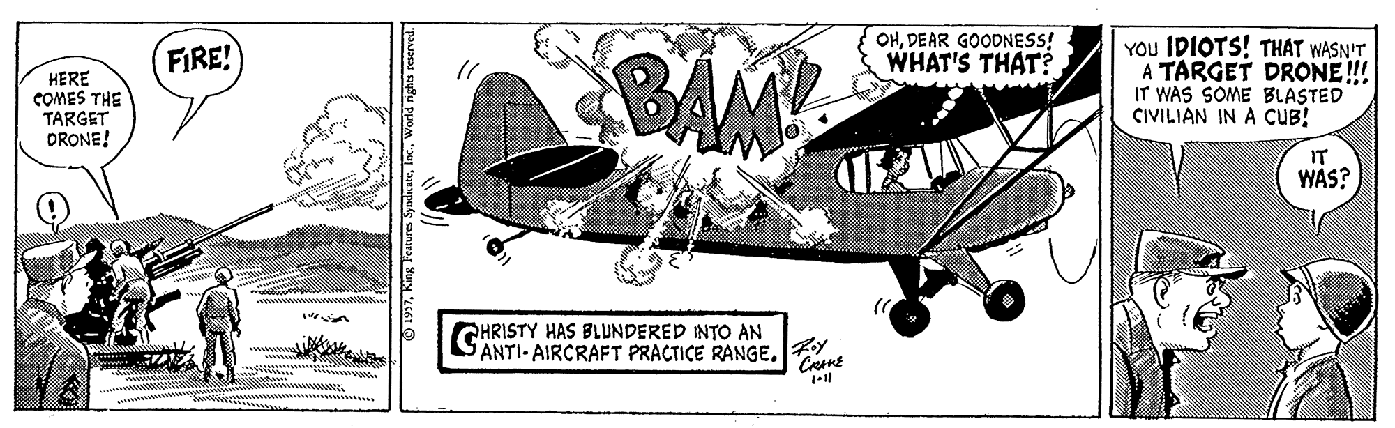Fin OCR: OHDEAR GOODNESS! WHAT'S THAT? BAM YOU IDIOTS! THAT WASN'T A TARGET DRONE!! IT WAS SOME BLASTED CIVILIAN IN A CUB! FIRE! HERE COMES THE TARGET DRONE! IT WAS? CHRISTY HAS BLUNDERED INTO AN ANTI-AIRCRAFT PRACTICE RANGE. Y O 1937World nghts reserved. OHDEAR GOODNESS! WHAT'S THAT? BAM YOU IDIOTS! THAT WASN'T A TARGET DRONE!! IT WAS SOME BLASTED CIVILIAN IN A CUB! FIRE! HERE COMES THE TARGET DRONE! IT WAS? CHRISTY HAS BLUNDERED INTO AN ANTI-AIRCRAFT PRACTICE RANGE. Y O 1937King Features SyndicareWorld nghts reserved.