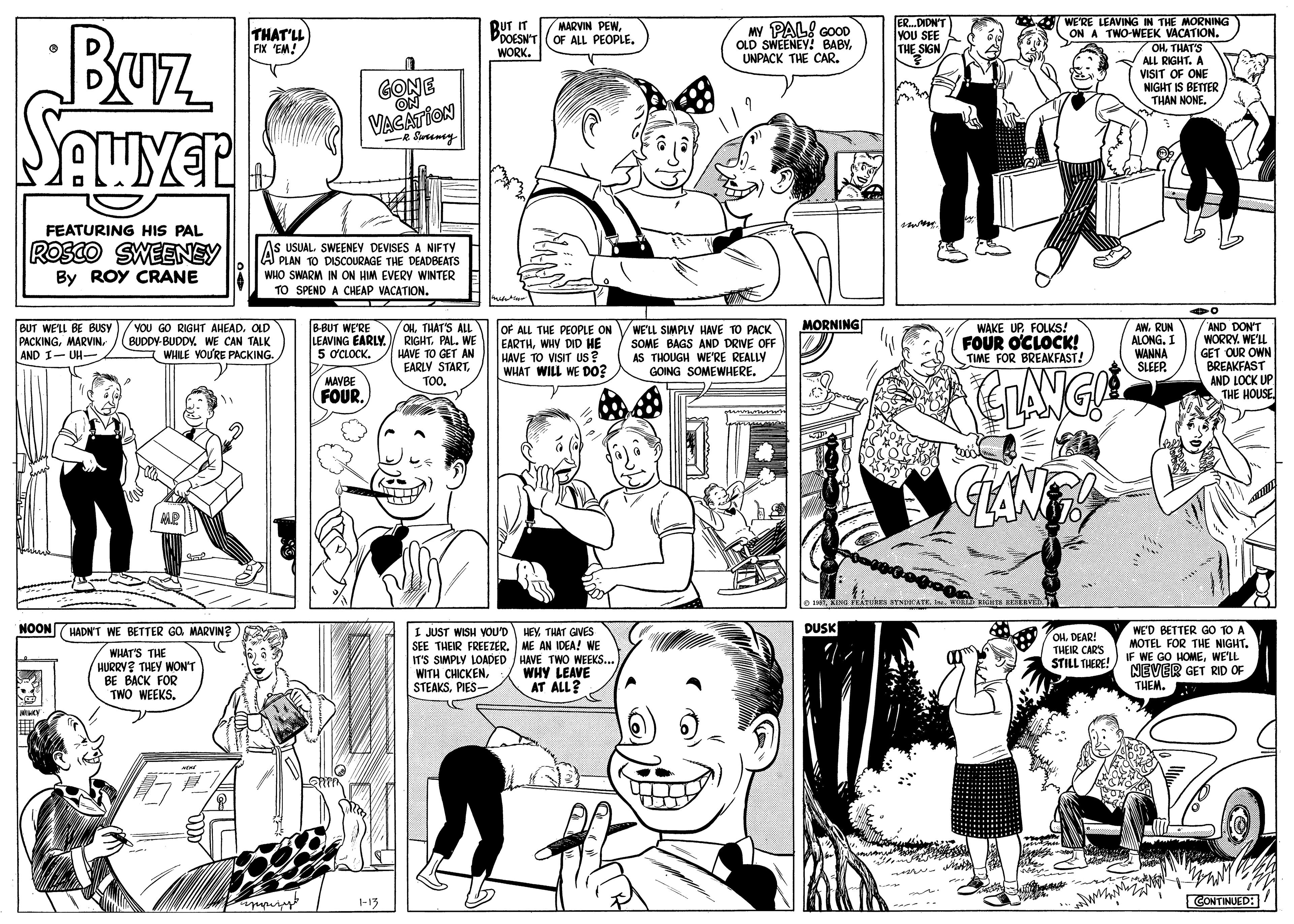 Product OCR: WE'RE LEAVING IN THE MORNING ON A TWO-WEEK VACATION. 7 OHTHAT'S ALL RIGHT. A VISIT OF ONE NIGHT IS BETTER THAN NONE. ERDIDN'T VOU SEE THE SIGN BUz RUT IT PDOESN'TOF ALL PEOPLE. WORK. MARVIN PEW THAT'LL AX 'EM! MY PAL! GOOD OLD SWEENEY! BABYUNPACK THE CAR. GONE ON VACATION R Suremey FEATURING HIS PAL ROSCO SWEENEY As USUAL SWEENEY DEVISES A NIFTY A PLAN TO DISCOURAGE THE DEADBEATS WHO SWARM IN ON HM EVERY WINTER TO SPEND A CHEAP VACATION. By ROY CRANE MORNING YOU GO RIGHT AHEAD. OLD BUDDY-BUDDY. WE CAN TALK I WHILE VOURE PACKING. B-BUT WE'RE OHTHAT'S ALL RIGHTPAL. WE HAVE TO GET AN EARLY STARTTOO. WAKE UPFOLKS! FOUR OCLOCK! TIME FOR BREAKFAST! AW. RUN ALONG. I WANNA SLEEP. "AND DON'T WORRY. WE'LL GET OUR OWN BREAKFAST AND LOCK UP THE HOUSE BUT WE'LL BE BUSY PACKINGAND I- UH- OF ALL THE PEOPLE ON EARTHWHY DID HE HAVE TO VISIT US? WHAT WILL WE D0? WE'LL SIMPLY HAVE TO PACK SOME BAGS AND DRIVE OFF AS THOUGH WE'RE REALLY GOING SOMEWHERE. LEAVING EARLY. 5 0CLOCK. MAVBE FOUR. GANT O INLING PEEURES SYNDEATE. I. O RIers REERVED. NOONHADN'T WE BETTER GO MARVIN? DUSK I JUST WISH VOU'D HEYTHAT GIVES SEE THEIR FREEZER. ME AN IDEA! WE IT'S SMPLY LOADED / HAVE TWO WEEKS... WITH CHICKENPIES- WE'D BETTER GO TO A MOTEL FOR THE NIGHT. IF WE GO HOMEWE'LL NEVER GET RID OF THEM. OH DEAR! THEIR CARS WHAT'S THE HURRY? THEY WON'T BE BACK FOR TWO WEEKS. STILL THERE! WHY LEAVE AT ALL? Stim mvint 1-13 CONTINUED: WE'RE LEAVING IN THE MORNING ON A TWO-WEEK VACATION. 7 OHTHAT'S ALL RIGHT. A VISIT OF ONE NIGHT IS BETTER THAN NONE. ERDIDN'T VOU SEE THE SIGN BUz RUT IT PDOESN'TOF ALL PEOPLE. WORK. MARVIN PEW THAT'LL AX 'EM! MY PAL! GOOD OLD SWEENEY! BABYUNPACK THE CAR. GONE ON VACATION R Suremey FEATURING HIS PAL ROSCO SWEENEY As USUAL SWEENEY DEVISES A NIFTY A PLAN TO DISCOURAGE THE DEADBEATS WHO SWARM IN ON HM EVERY WINTER TO SPEND A CHEAP VACATION. By ROY CRANE MORNING YOU GO RIGHT AHEAD. OLD BUDDY-BUDDY. WE CAN TALK I WHILE VOURE PACKING. B-BUT WE'RE OHTHAT'S ALL RIGHTPAL. WE HAVE TO GET AN EARLY STARTTOO. WAKE UPFOLKS! FOUR OCLOCK! TIME FOR BREAKFAST! AW. RUN ALONG. I WANNA SLEEP. "AND DON'T WORRY. WE'LL GET OUR OWN BREAKFAST AND LOCK UP THE HOUSE BUT WE'LL BE BUSY PACKINGAND I- UH- OF ALL THE PEOPLE ON EARTHWHY DID HE HAVE TO VISIT US? WHAT WILL WE D0? WE'LL SIMPLY HAVE TO PACK SOME BAGS AND DRIVE OFF AS THOUGH WE'RE REALLY GOING SOMEWHERE. LEAVING EARLY. 5 0CLOCK. MAVBE FOUR. GANT O INLING PEEURES SYNDEATE. I. O RIers REERVED. NOONHADN'T WE BETTER GO MARVIN? DUSK I JUST WISH VOU'D HEYTHAT GIVES SEE THEIR FREEZER. ME AN IDEA! WE IT'S SMPLY LOADED / HAVE TWO WEEKS... WITH CHICKENPIES- WE'D BETTER GO TO A MOTEL FOR THE NIGHT. IF WE GO HOMEWE'LL NEVER GET RID OF THEM. OH DEAR! THEIR CARS WHAT'S THE HURRY? THEY WON'T BE BACK FOR TWO WEEKS. STILL THERE! WHY LEAVE AT ALL? Stim mvint 1-13 CONTINUED: