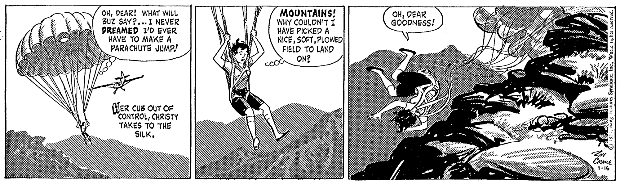 Fiction OCR: OHDEAR! WHAT WILL BUZ SAY?... I NEVER DREAMED I'D EVER HAVE TO MAKE A PARA CHUTE JUMP! MOUNTAINS! WHY COULDN'TI HAVE PICKED A NICEPLOWED OHDEAR GOODNESS! FIELD TO LAND ON? cood HER CUB OUT OF CONTROLCHRISTY TAKES TO THE SILK. 1-16 OHDEAR! WHAT WILL BUZ SAY?... I NEVER DREAMED I'D EVER HAVE TO MAKE A PARA CHUTE JUMP! MOUNTAINS! WHY COULDN'TI HAVE PICKED A NICEPLOWED OHDEAR GOODNESS! FIELD TO LAND ON? cood HER CUB OUT OF CONTROLCHRISTY TAKES TO THE SILK. 1-16