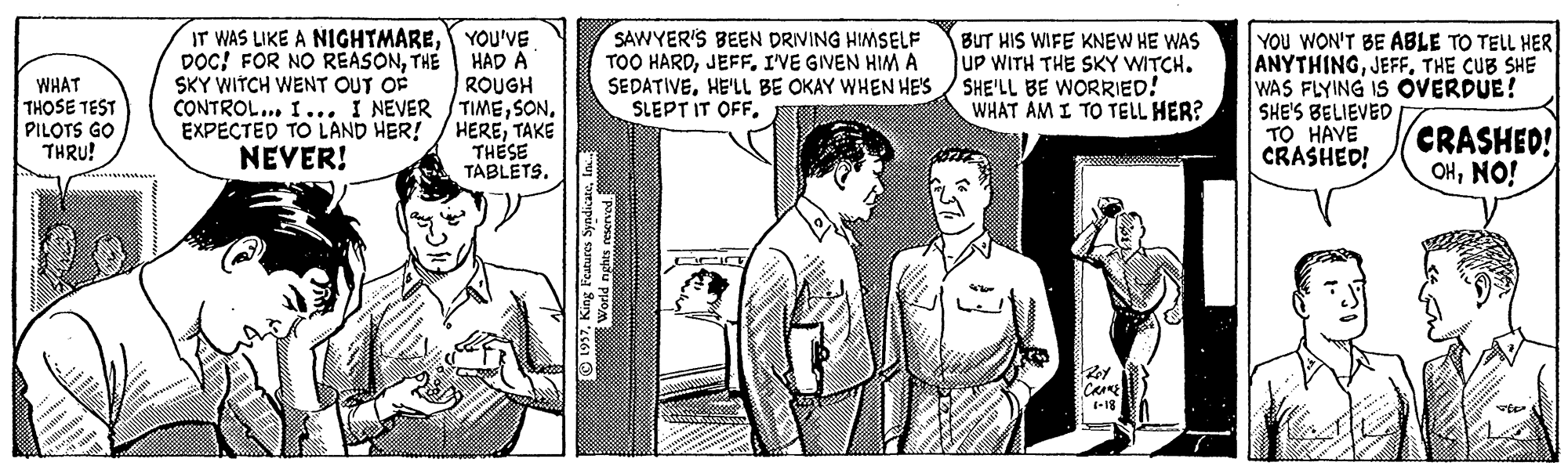 Art OCR: IT WAS LIKE A NIGHTMAREYOU'VE HAD Å ROUGH CONTROL... I... I NEVER /TIMETAKE THESE TABLETS. SAWYER'S BEEN DRVING HIMSELF TOO HARDJEFF. IVE GIVEN HIM SEDATIVEHE'LL BE OKAY WHEN HE'S SLEPT IT OFF. BUT HIS WIFE KNEW HE WAS UP WITH THE SKY WITCH. SHE'LL BE WORRIED! WHAT AM I TO TELL HER? YOU WON'T BE ABLE TO TELL HER ANYTHINGTHE CUB SHE WAS FLYING IS OVERDUE! SHE'S BELIEVED TO HAVE CRASHED! DOC! FOR NO REASONTHE SKY WITCH WENT OUT OF WHAT THOSE TEST PILOTS GO THRU! CRASHED! OHNO! NEVER! -18 IT WAS LIKE A NIGHTMAREYOU'VE HAD Å ROUGH CONTROL... I... I NEVER /TIMEEXPECTED TO LAND HER! / HERETAKE THESE TABLETS. SAWYER'S BEEN DRVING HIMSELF TOO HARDJEFF. IVE GIVEN HIM SEDATIVEHE'LL BE OKAY WHEN HE'S SLEPT IT OFF. BUT HIS WIFE KNEW HE WAS UP WITH THE SKY WITCH. SHE'LL BE WORRIED! WHAT AM I TO TELL HER? YOU WON'T BE ABLE TO TELL HER ANYTHINGTHE CUB SHE WAS FLYING IS OVERDUE! SHE'S BELIEVED TO HAVE CRASHED! DOC! FOR NO REASONTHE SKY WITCH WENT OUT OF WHAT THOSE TEST PILOTS GO THRU! CRASHED! OHNO! NEVER! -18
