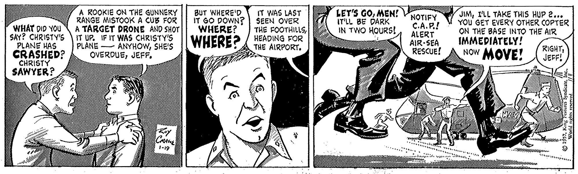 Illustration OCR: IT WAS LAST SEEN OVER THE FOOTHILLSA ROOKIE ON THE GUNNERY RANGE MISTOOK A CUB FOR A TARGET DRONE AND SHOT IT UP. IF IT WAS CHRISTY'S PLANE OVERDUEBUT WHERE'D IT GO DOWN? WHERE? LET'S GOMEN! IT'LL BE DARK IN TWO HOURS! WHAT DID YOU SAY? CHRISTY'S PLANE HAS CRASHED? CHRISTY SAWYER? NOTIFY C.A.P.! ALERT AIR-SEA RESCUE! JIMILL TAKE THIS HUP 2... YOu' GET EVERY OTHER COPTER ON THE BASE INTO THE AIR IMMEDIATELY! NOW MOVE! ANYHOWSHE'S WHERE?/ HEADING FOR RIGHTJEFF! Koy 1-19 IT WAS LAST SEEN OVER THE FOOTHILLSA ROOKIE ON THE GUNNERY RANGE MISTOOK A CUB FOR A TARGET DRONE AND SHOT IT UP. IF IT WAS CHRISTY'S PLANE OVERDUEBUT WHERE'D IT GO DOWN? WHERE? LET'S GOMEN! IT'LL BE DARK IN TWO HOURS! WHAT DID YOU SAY? CHRISTY'S PLANE HAS CRASHED? CHRISTY SAWYER? NOTIFY C.A.P.! ALERT AIR-SEA RESCUE! JIMILL TAKE THIS HUP 2... YOu' GET EVERY OTHER COPTER ON THE BASE INTO THE AIR IMMEDIATELY! NOW MOVE! ANYHOWSHE'S WHERE?/ HEADING FOR RIGHTJEFF! Koy 1-19