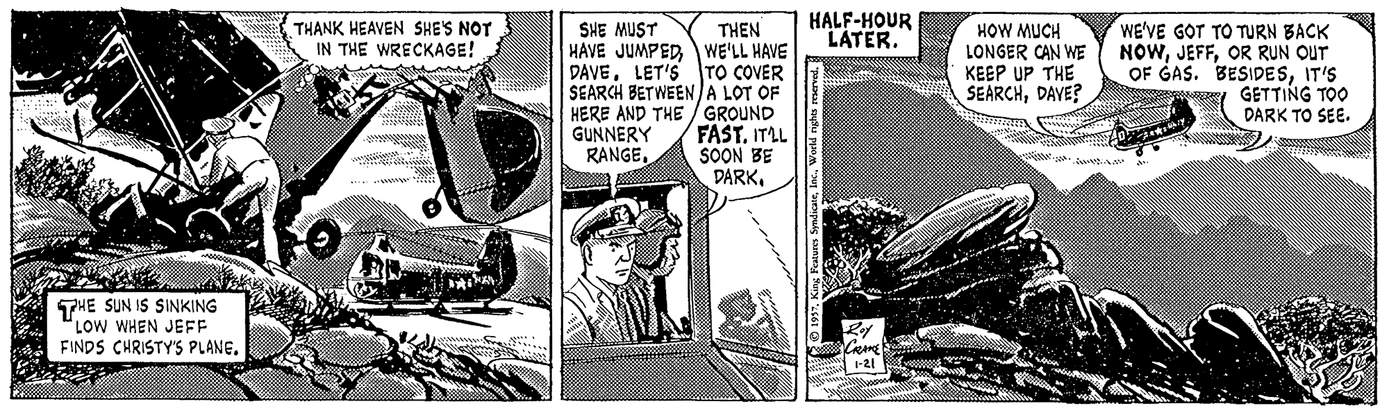Art OCR: THANK HEAVEN SHE'S NOT IN THE WRECKAGE! HALF-HOUR LATER. THEN HAVE JUMPEDWE'LL HAVE DAVELET'S TO COVER SEARCH BETWEENA LOT OF HERE AND THE / GROUND FAST. ITLL SOON BE DARKHOW MUCH LONGER CAN WE KEEP UP THE SEARCHDAVE? SHE MUST WE'VE GOT TO TURN BACK NOWOR RUN OUT OF GAS. BESIDESIT'S I GETTING TOO DARK TO SEE. GUNNERY RANGE. eset . Da A THE SUN IS SINKING LOW WHEN JEFF FINDS CHRISTY'S PLANETHANK HEAVEN SHE'S NOT IN THE WRECKAGE! HALF-HOUR LATER. THEN HAVE JUMPEDWE'LL HAVE DAVELET'S TO COVER SEARCH BETWEENA LOT OF HERE AND THE / GROUND FAST. ITLL SOON BE DARKHOW MUCH LONGER CAN WE KEEP UP THE SEARCHDAVE? SHE MUST WE'VE GOT TO TURN BACK NOWOR RUN OUT OF GAS. BESIDESIT'S I GETTING TOO DARK TO SEE. GUNNERY RANGE. eset . Da A THE SUN IS SINKING LOW WHEN JEFF FINDS CHRISTY'S PLANE