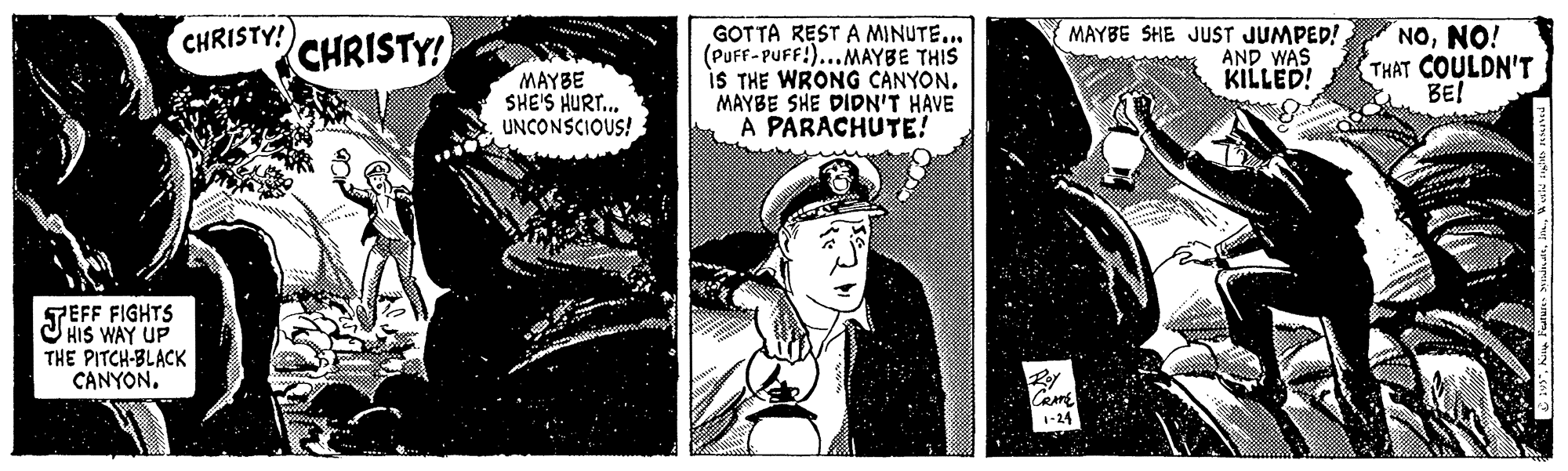 Monochrome photography OCR: GOTTA REST A MINUTE... (PUFF- PUFF!)...MAYBE THIS iS THE WRONG CANYON. MAYBE SHE DIDN'T HAVE A PARACHUTE! MAYBE SHE JUST JUMPED! NONO! AND WAS KILLED! CHRISTY! CHRISTY! MAYBE SHE'S HURT.. UNCONSCIOUS! THAT COULDN'T BE! TEFF FIGHTS HIS WAY UP THE PITCH-BLACK CANYON. CRAME 1-24 GOTTA REST A MINUTE... (PUFF- PUFF!)...MAYBE THIS iS THE WRONG CANYON. MAYBE SHE DIDN'T HAVE A PARACHUTE! MAYBE SHE JUST JUMPED! NONO! AND WAS KILLED! CHRISTY! CHRISTY! MAYBE SHE'S HURT.. UNCONSCIOUS! THAT COULDN'T BE! TEFF FIGHTS HIS WAY UP THE PITCH-BLACK CANYON. CRAME 1-24