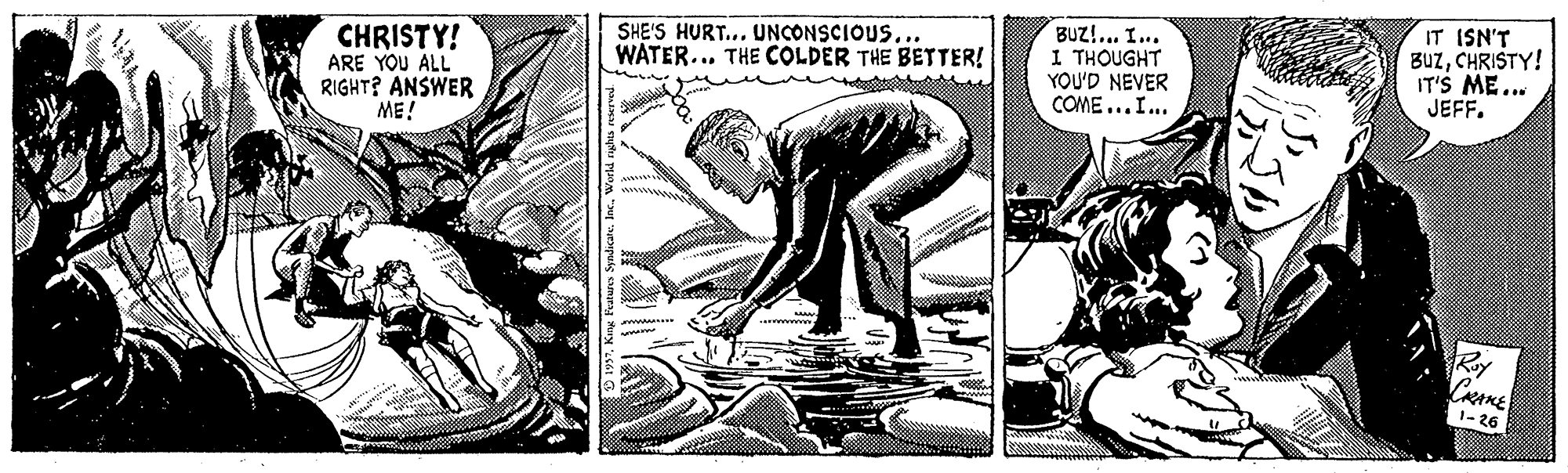 Illustration OCR: CHRISTY! ARE YOU ALL RIGHT? ANSWER ME! SHE'S HURT... UNCONSCIOUS... WATER... THE COLDER THE BETTER! BUZ!... I... 1 THOUGHT YOU'D NEVER COME ...I... IT ISN'T BUzCHRISTY! IT'S ME.. JEFF. Roy CRAKE 1- 26 CHRISTY! ARE YOU ALL RIGHT? ANSWER ME! SHE'S HURT... UNCONSCIOUS... WATER... THE COLDER THE BETTER! BUZ!... I... 1 THOUGHT YOU'D NEVER COME ...I... IT ISN'T BUzCHRISTY! IT'S ME.. JEFF. Roy CRAKE 1- 26