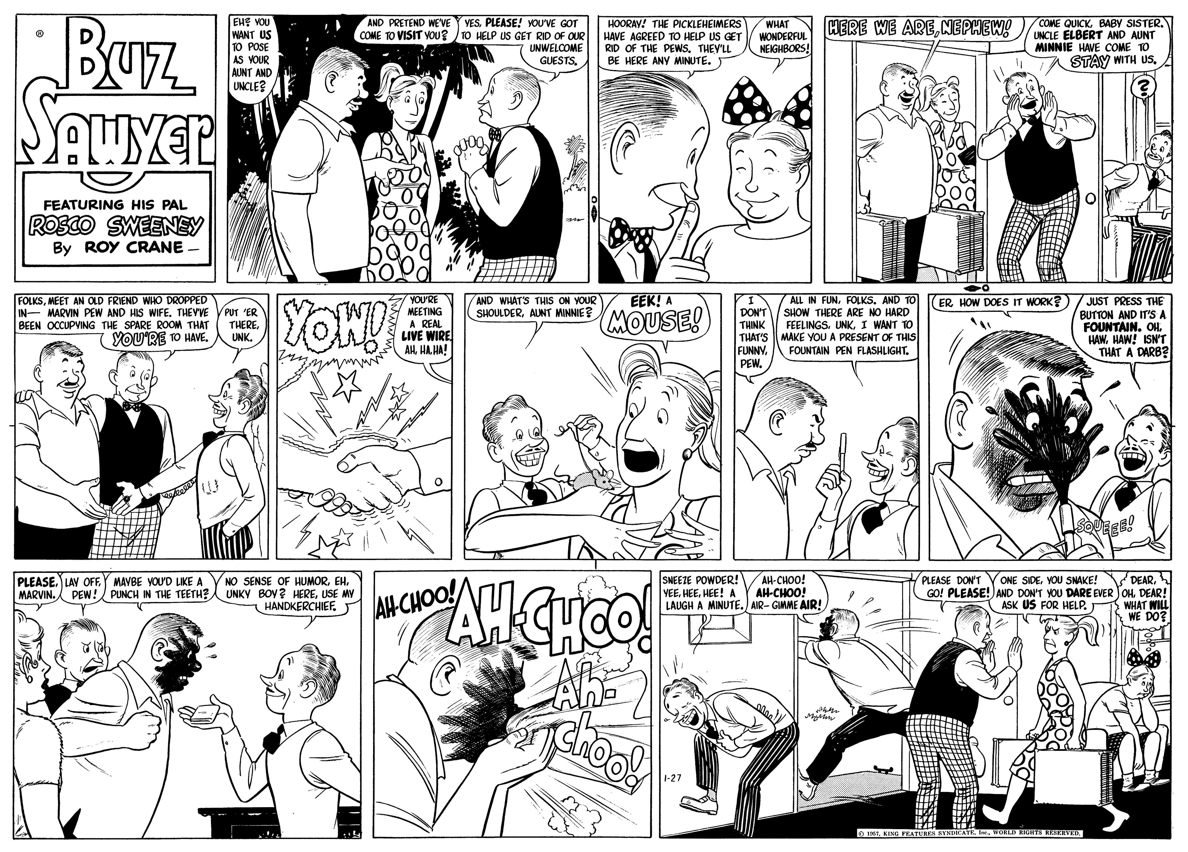 Cartoon OCR: Buz EHE VOU WANT US 1O POSE AS VOUR AUNT AND UNCLE? AND PRETEND WE'VE Y VESPLEASE! YOUVE GOT COME TO VISIT VOU? /10 HELP US GET RID OF OUR UNWELCOME GUESTSBABY SISTER. UNCLE ELBERT AND AUNT MINNIE HAWE COME TO HERE WE ARENEPHEW! HOORAV! THE PICKLEHEIMERS HAVE AGREED To HELP US GET RID OF THE PEWSTHEY'LL BE HERE ANY MINUTE. WHAT WONDERFUL NEIGHBORS! STAY WITH US. FEATURING HIS PAL ROSCO SWEENEY By ROY CRANE - EEK! A FOLKSMEET AN OLD FRIEND WHO DROPPED IN- MARVIN PEW AND HIS WIFE. THEVVE VPUT 'ER BEEN OCCUPVING THE SPARE ROOM THAT YOU'RE TO HAVE. IALL IN FUNFOLKS. AND TO DON'T THINK THAT'S FUNNY. PEW. YOU'RE MEETING AND WHAT'S THIS ON YOUR SHOULDERAUNT MINNIE JUST PRESS THE BUTTON AND IT'S A FOUNTAIN. OHHAW! ISNT THAT A DARB?l ERHOW DOES IT WORK? YON! MOUSE! SHOW THERE ARE NO HARD A REAL LIVE WIRE AHHA HA! FEELINGSI WANT TO MAKE YOU A PRESENT OF THIS THEREUNK. FOUNTAIN PEN FLASHLIGHT. PEER! PLEASE. LAV OF MARVIN. PEW!/ PUNCH IN THE TEETH? NO SENSE OF HUMORUSE MW HANDKERCHIEFJ SNEETE POWDER!V AH-CHOO! VEEHEE! A LAUGH A MINUTE.) AIR- GIMME AIR! PLEASE DON'T Y ONE SIDEDEAR! WHAT WILL WE DO? MAVBE VOU'D LIKE A AH-CHOO! AHCHOO! ASK US FOR HELP. AnD 1-27 o 151KING FRA Buz EHE VOU WANT US 1O POSE AS VOUR AUNT AND UNCLE? AND PRETEND WE'VE Y VESPLEASE! YOUVE GOT COME TO VISIT VOU? /10 HELP US GET RID OF OUR UNWELCOME GUESTSCOME QUICKBABY SISTER. UNCLE ELBERT AND AUNT MINNIE HAWE COME TO HERE WE ARENEPHEW! HOORAV! THE PICKLEHEIMERS HAVE AGREED To HELP US GET RID OF THE PEWSTHEY'LL BE HERE ANY MINUTE. WHAT WONDERFUL NEIGHBORS! STAY WITH US. FEATURING HIS PAL ROSCO SWEENEY By ROY CRANE - EEK! A FOLKSMEET AN OLD FRIEND WHO DROPPED IN- MARVIN PEW AND HIS WIFE. THEVVE VPUT 'ER BEEN OCCUPVING THE SPARE ROOM THAT YOU'RE TO HAVE. IALL IN FUNFOLKS. AND TO DON'T THINK THAT'S FUNNY. PEW. YOU'RE MEETING AND WHAT'S THIS ON YOUR SHOULDERAUNT MINNIE JUST PRESS THE BUTTON AND IT'S A FOUNTAIN. OHHAW! ISNT THAT A DARB?l ERHOW DOES IT WORK? YON! MOUSE! SHOW THERE ARE NO HARD A REAL LIVE WIRE AHHA HA! FEELINGSI WANT TO MAKE YOU A PRESENT OF THIS THEREUNK. FOUNTAIN PEN FLASHLIGHT. PEER! PLEASE. LAV OF MARVIN. PEW!/ PUNCH IN THE TEETH? NO SENSE OF HUMORUNKY BOV? HEREUSE MW HANDKERCHIEFJ SNEETE POWDER!V AH-CHOO! VEEHEE! A LAUGH A MINUTE.) AIR- GIMME AIR! PLEASE DON'T Y ONE SIDEYOU SNAKE! V DEARGO! PLEASE!) AND DON'T YOU DARE EVER JOHDEAR! WHAT WILL WE DO? MAVBE VOU'D LIKE A AH-CHOO! AHCHOO! ASK US FOR HELP. AnD 1-27 o 151KING FRA