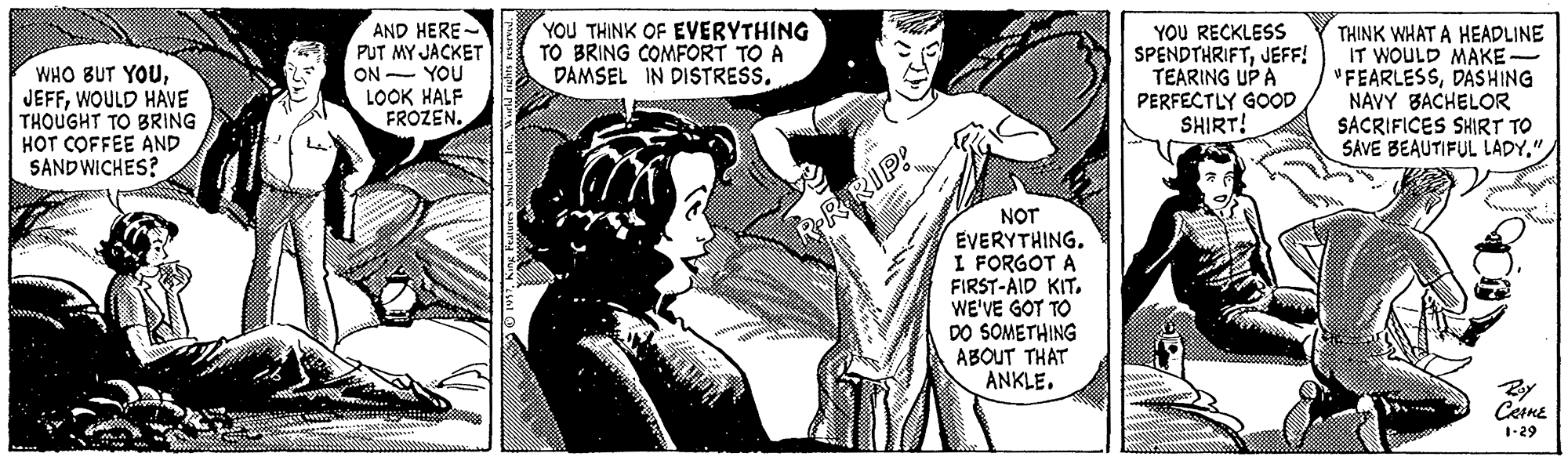 Illustration OCR: WHO BUT YOUWOULD HAVE THOUGHT TO BRING HOT COFFEE AND SANDWICHES? AND HERE- PUT MY JACKET YOU YOU THINK OF EVERYTHING TO BRING COMFORT TO A DAMSEL IN DISTRESS. YOU RECKLESS SPENDTHRIFTJEFF! TEARING UP A PERFECTLY GOOD SHIRT! THINK WHAT A HEADLINE IT WOULD MAKE- "FEARLESSDASHING NAVY BACHELOR SACRIFICES SHIRT TO SAVE BEAUTIFUL LADY" ON LOOK HALF FROZEN. NOT EVERYTHING. I FORGOT A FIRST-AID KIT. WE'VE GOT TO DO SOMETHING ABOUT THAT ANKLE. RRRIP! Cerne 1-29 WHO BUT YOUWOULD HAVE THOUGHT TO BRING HOT COFFEE AND SANDWICHES? AND HERE- PUT MY JACKET YOU YOU THINK OF EVERYTHING TO BRING COMFORT TO A DAMSEL IN DISTRESS. YOU RECKLESS SPENDTHRIFTJEFF! TEARING UP A PERFECTLY GOOD SHIRT! THINK WHAT A HEADLINE IT WOULD MAKE- "FEARLESSDASHING NAVY BACHELOR SACRIFICES SHIRT TO SAVE BEAUTIFUL LADY" ON LOOK HALF FROZEN. NOT EVERYTHING. I FORGOT A FIRST-AID KIT. WE'VE GOT TO DO SOMETHING ABOUT THAT ANKLE. RRRIP! Cerne 1-29