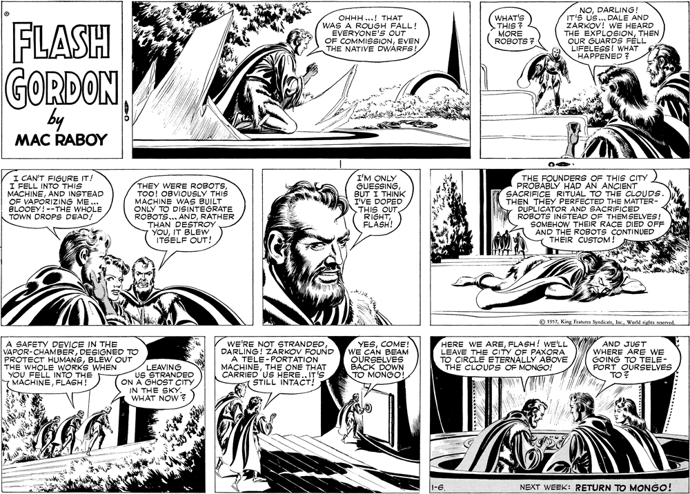 Mammal OCR: OHHH..! THAT WAS A ROUGH FALL! EVERYONE'S OUT OF COMMISSIONEVEN THE NATIVE DWARFS! WHAT'S THIS ? MORE ROBOTS ? NODARLING! IT'S US..DALE AND ZARKOV! WE HEARD THE EXPLOSIONTHEN OUR GUARDS FÉLL LIFELESS! WHAT HAPPENED ? FLASH GORDON by MAC RABOY I CAN'T FIGURE IT! I FELL INTO THIS MACHINEAND INSTEAD OF VAPORIZING ME.. BLOOEY! --THE WHOLE TOWN DROPS DEAD! THEY WERE ROBOTSTOO! OBVIOUSLY THIS MACHINE WAS BUILT ONLY TO DISINTEGRATE ROBOTS... ANDRATHER THAN DESTROY YOUIT BLEW ITSELF OUT! I'M ONLY GUESSINGBUT I THINK I'VE DOPED THIS OUT RIGHTFLASH! THE FOUNDERS OF THIS CITY PROBABLY HAD AN ANCIENT SACRIFICE RITUAL TO THE CLOUDS. THEN THEY PERFECTED THE MATTER- DUPLICATOR AND SACRIFICED ROBOTS INSTEAD OF THEMSELVES! SOMEHOW THEIR RACE DIED OFF AND THE ROBOTS CONTINUED THEIR CUSTOM! O 1937World rights reservel. A SAFETY DEVICE IN THE VAPOR-CHAMBERDESIGNED TO PROTECT HUMANSBLEW OUT THE WHOLE WORKS WHEN YOU FELL INTO THE MACHINEFLAGH! LEAVING US STRANDED ON A GHOST CITY IN THE SKY. WHAT NOW ? WE'RE NOT STRANDEDDARLING! ZARKOV FOUND A TELE-PORTATION MACHINETHE ONE THAT CARRIED US HERE.. IT'S STILL INTACT! YESCOME! WE CAN BEAM OURSELVES BACK DOWN TO MONGO! HERE WE AREFLASH! WE'LL LEAVE THE CITY OF PAXORA TO CIRCLE ETERNALLY ABOVE THE CLOUDS OF MONGO! V AND JUST WHERE ARE WE GOING TO TELE- PORT OURSELVES TO? NEXT WEEK: RETURN TO MONGO! OHHH..! THAT WAS A ROUGH FALL! EVERYONE'S OUT OF COMMISSIONEVEN THE NATIVE DWARFS! WHAT'S THIS ? MORE ROBOTS ? NODARLING! IT'S US..DALE AND ZARKOV! WE HEARD THE EXPLOSIONTHEN OUR GUARDS FÉLL LIFELESS! WHAT HAPPENED ? FLASH GORDON by MAC RABOY I CAN'T FIGURE IT! I FELL INTO THIS MACHINEAND INSTEAD OF VAPORIZING ME.. BLOOEY! --THE WHOLE TOWN DROPS DEAD! THEY WERE ROBOTSTOO! OBVIOUSLY THIS MACHINE WAS BUILT ONLY TO DISINTEGRATE ROBOTS... ANDRATHER THAN DESTROY YOUIT BLEW ITSELF OUT! I'M ONLY GUESSINGBUT I THINK I'VE DOPED THIS OUT RIGHTFLASH! THE FOUNDERS OF THIS CITY PROBABLY HAD AN ANCIENT SACRIFICE RITUAL TO THE CLOUDS. THEN THEY PERFECTED THE MATTER- DUPLICATOR AND SACRIFICED ROBOTS INSTEAD OF THEMSELVES! SOMEHOW THEIR RACE DIED OFF AND THE ROBOTS CONTINUED THEIR CUSTOM! O 1937King Features SyndicateWorld rights reservel. A SAFETY DEVICE IN THE VAPOR-CHAMBERDESIGNED TO PROTECT HUMANSBLEW OUT THE WHOLE WORKS WHEN YOU FELL INTO THE MACHINEFLAGH! LEAVING US STRANDED ON A GHOST CITY IN THE SKY. WHAT NOW ? WE'RE NOT STRANDEDDARLING! ZARKOV FOUND A TELE-PORTATION MACHINETHE ONE THAT CARRIED US HERE.. IT'S STILL INTACT! YESCOME! WE CAN BEAM OURSELVES BACK DOWN TO MONGO! HERE WE AREFLASH! WE'LL LEAVE THE CITY OF PAXORA TO CIRCLE ETERNALLY ABOVE THE CLOUDS OF MONGO! V AND JUST WHERE ARE WE GOING TO TELE- PORT OURSELVES TO? NEXT WEEK: RETURN TO MONGO!