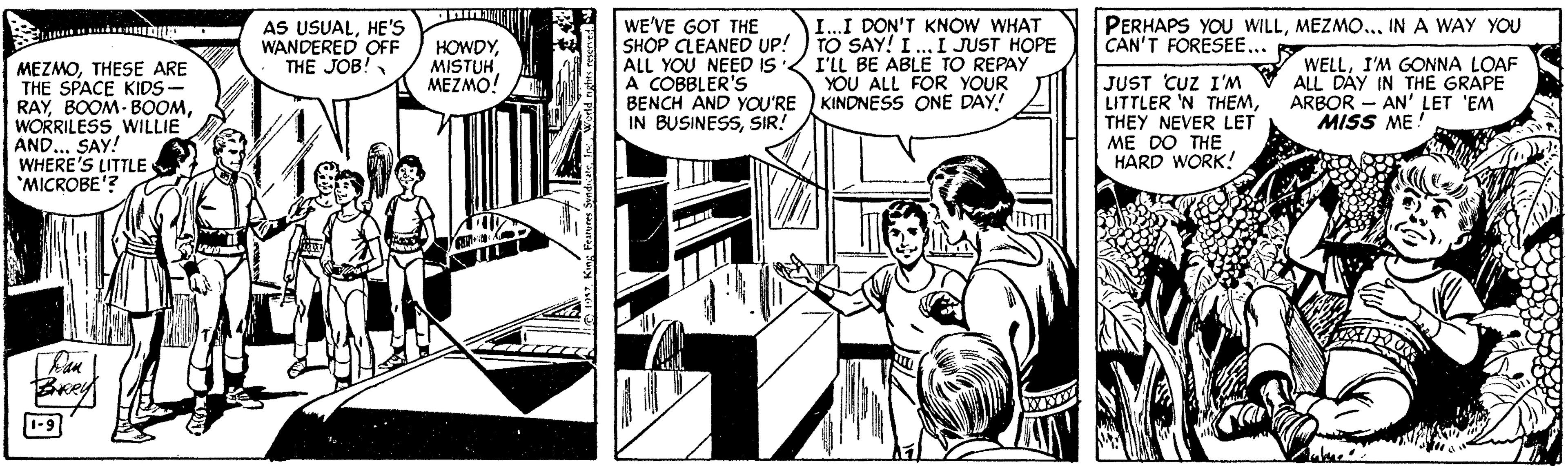 Line art OCR: AS USUALHE'S WANDERED OFF THE JOB! WE'VE GOT THE SHOP CLEANED UP! ) TO SAY! I.I JUST HOPE ALL YOU NEED IS A COBBLER'S BENCH AND YOU'RE ) KINDNESS ONE IN BUSINESSSIR! PERHAPS YOU WILLMEZMO... IN A WAY YOU CAN'T FORESEE... I..I DON'T KNOW WHAT MEZMOTHESE ARE THE SPACE KIDS- RAYWORRILESS WILLIE AND SAY! WHERE'S LITTLE *MICROBE'? HOWDYMISTUH MEZMO! I'LL BE ABLE TO REPAY YOU ALL FOR YOUR JUST CUZ I'M LITTLER 'N THEMTHEY NEVER LET ME DO THE HARD WORK! WELLI'M GONNA LOAF ALL DAY IN THE GRAPE ARBOR - AN' LET 'EM MISS ME Brey 1-9 AS USUALHE'S WANDERED OFF THE JOB! WE'VE GOT THE SHOP CLEANED UP! ) TO SAY! I.I JUST HOPE ALL YOU NEED IS A COBBLER'S BENCH AND YOU'RE ) KINDNESS ONE IN BUSINESSSIR! PERHAPS YOU WILLMEZMO... IN A WAY YOU CAN'T FORESEE... I..I DON'T KNOW WHAT MEZMOTHESE ARE THE SPACE KIDS- RAYBOOM- BOOMWORRILESS WILLIE AND SAY! WHERE'S LITTLE *MICROBE'? HOWDYMISTUH MEZMO! I'LL BE ABLE TO REPAY YOU ALL FOR YOUR JUST CUZ I'M LITTLER 'N THEMTHEY NEVER LET ME DO THE HARD WORK! WELLI'M GONNA LOAF ALL DAY IN THE GRAPE ARBOR - AN' LET 'EM MISS ME Brey 1-9