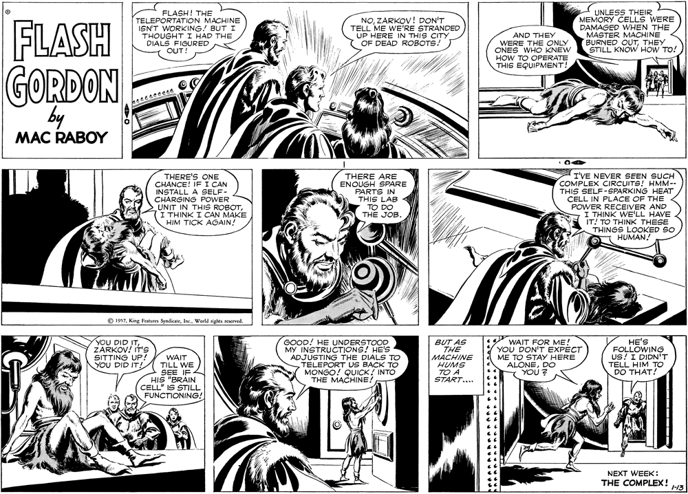 Comic book OCR: FLASH FLASH! THE TELEPORTATION MACHINE ISN'T WORKING! BUT I THOUGHT I HAD THE DIALS FIGURED OUT! NOZARKOV ! DON'T TELL ME WE'RE STRANDED UP HERE IN THIS CITY OF DEAD ROBOTS! AND THEY WERE THE ONLY ONES WHO KNEW HOW TO OPERATE THIS EQUIPMENT! UNLESS THEIR MEMORY CELLS WERE DAMAGED WHEN THE MASTER MACHINE BURNED OUTTHEY STILL KNOW HOW TO! GORDON by MAC RABOY THERE'S ONE CHANCE! IF I CAN INSTALL A SELF- CHARGING POWER UNIT IN THIS ROBOT(I THINK I CAN MAKE HIM TICK AGAIN! THERE ARE ENOUGH SPARE PARTS IN THIS LAB TO DO THE JOB. I'VE NEVER SEEN SUCH COMPLEX CIRCUITS! HMM-- THIS SELF-SPARKING HEAT CELL IN PLACE OF THE POWER RECEIVER AND I THINK WE'LL HAVE IT! TO THINK THESE THINGS LOOKED SO I HUMAN! O 1957World rights reserved. YOU DID IT. ZARKOV! IT'S SITTING UP! YOU DID IT! WAIT TILL WE SEE IF HIS "BRAIN CELL" IS STILL FUNCTIONING! GOOD! HE UNDERSTOOD MY INSTRUCTIONS! HE'S ADJUSTING THE DIALS TO TELEPORT US BACK TO MONGO! QUICK! INTO THE MACHINE! BUT AS THE MACHINE HUMS TO A START... Y WAIT FOR ME! YOU DON'T EXPECT ME TO STAY HERE ALONEDO YOU? HE'S FOLLOWING US! I DIDN'T TELL HIM TO DO THAT! NEXT WEEK: THE COMPLEX! /3 FLASH FLASH! THE TELEPORTATION MACHINE ISN'T WORKING! BUT I THOUGHT I HAD THE DIALS FIGURED OUT! NOZARKOV ! DON'T TELL ME WE'RE STRANDED UP HERE IN THIS CITY OF DEAD ROBOTS! AND THEY WERE THE ONLY ONES WHO KNEW HOW TO OPERATE THIS EQUIPMENT! UNLESS THEIR MEMORY CELLS WERE DAMAGED WHEN THE MASTER MACHINE BURNED OUTTHEY STILL KNOW HOW TO! GORDON by MAC RABOY THERE'S ONE CHANCE! IF I CAN INSTALL A SELF- CHARGING POWER UNIT IN THIS ROBOT(I THINK I CAN MAKE HIM TICK AGAIN! THERE ARE ENOUGH SPARE PARTS IN THIS LAB TO DO THE JOB. I'VE NEVER SEEN SUCH COMPLEX CIRCUITS! HMM-- THIS SELF-SPARKING HEAT CELL IN PLACE OF THE POWER RECEIVER AND I THINK WE'LL HAVE IT! TO THINK THESE THINGS LOOKED SO I HUMAN! O 1957King Features SyndicateWorld rights reserved. YOU DID IT. ZARKOV! IT'S SITTING UP! YOU DID IT! WAIT TILL WE SEE IF HIS "BRAIN CELL" IS STILL FUNCTIONING! GOOD! HE UNDERSTOOD MY INSTRUCTIONS! HE'S ADJUSTING THE DIALS TO TELEPORT US BACK TO MONGO! QUICK! INTO THE MACHINE! BUT AS THE MACHINE HUMS TO A START... Y WAIT FOR ME! YOU DON'T EXPECT ME TO STAY HERE ALONEDO YOU? HE'S FOLLOWING US! I DIDN'T TELL HIM TO DO THAT! NEXT WEEK: THE COMPLEX! /3
