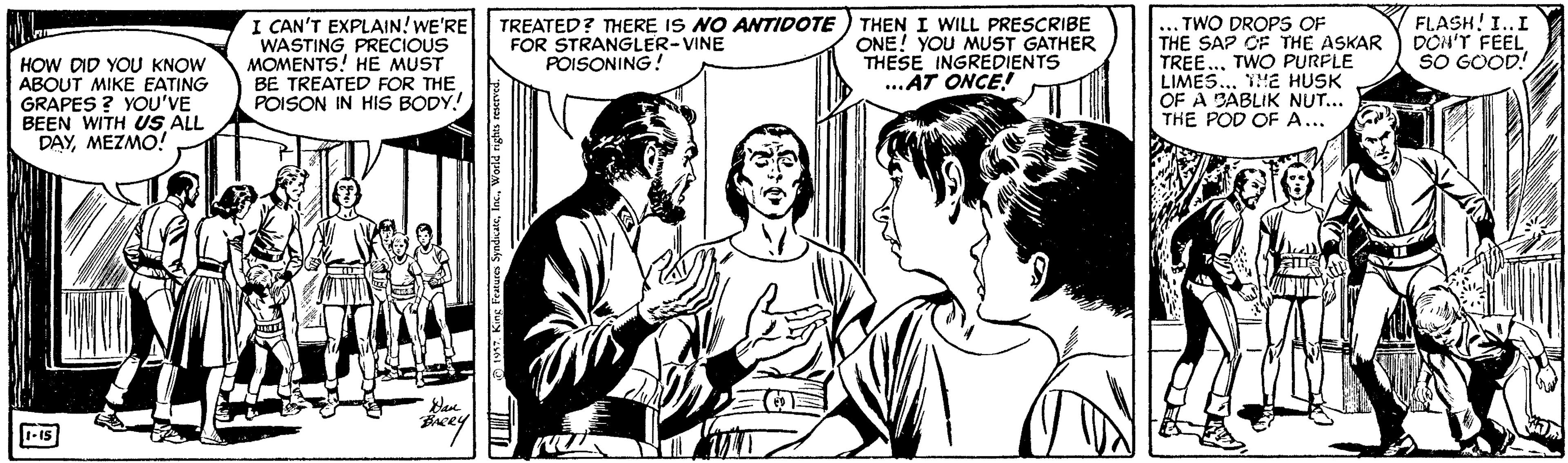 Style OCR: I CAN'T EXPLAIN! WE'RE WASTING PRECIOUS MOMENTS! HE MUST BE TREATED FOR THE POISON IN HIS BODY! TREATED? THERE IS NO ATIDOTE FOR STRANGLER-VINE POISONING! TWO DROPS OF THE SAP CF THE ASKAR TREE... TWO PURFLE LIMES. YE HUSK OF A BABLIK NUT... THE POD OF A... THEN I WILL PRESCRIBE ONE! YOU MUST GATHER THESE INGREDIENTS ..AT ONCE! FLASH! I..I DON'T FEEL SO GOOD! HOW DID YOU KNOW ABOUT MIKE EATING GRAPES ? YOU'VE BEEN WITH US ALL DAYMEZMO! 1-15 I CAN'T EXPLAIN! WE'RE WASTING PRECIOUS MOMENTS! HE MUST BE TREATED FOR THE POISON IN HIS BODY! TREATED? THERE IS NO ATIDOTE FOR STRANGLER-VINE POISONING! TWO DROPS OF THE SAP CF THE ASKAR TREE... TWO PURFLE LIMES. YE HUSK OF A BABLIK NUT... THE POD OF A... THEN I WILL PRESCRIBE ONE! YOU MUST GATHER THESE INGREDIENTS ..AT ONCE! FLASH! I..I DON'T FEEL SO GOOD! HOW DID YOU KNOW ABOUT MIKE EATING GRAPES ? YOU'VE BEEN WITH US ALL DAYMEZMO! 1-15