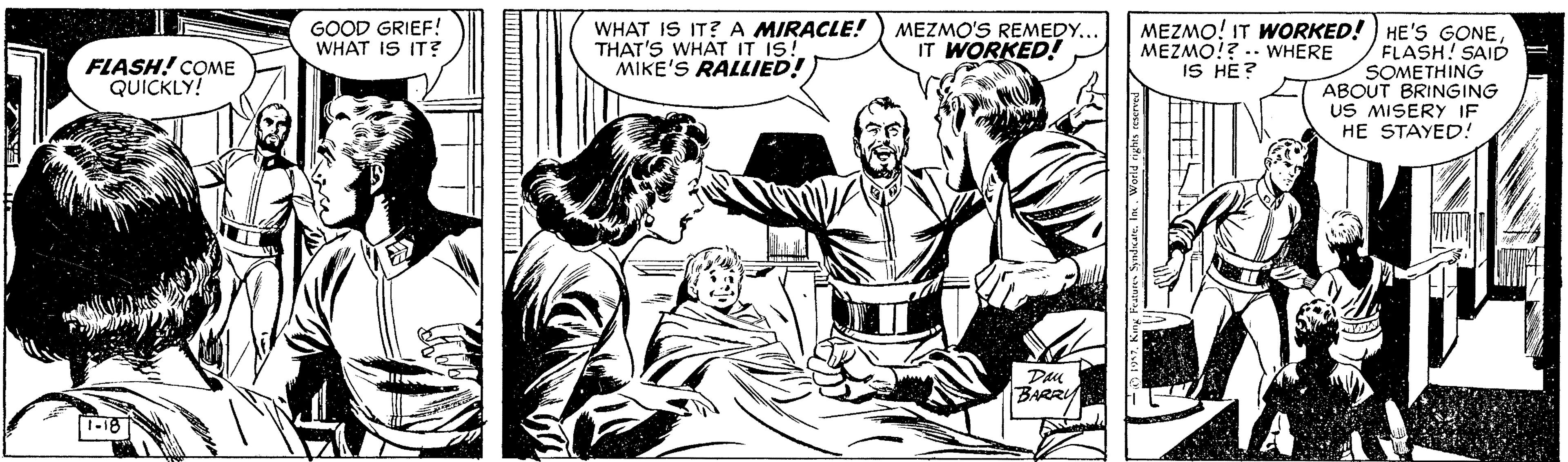 Art OCR: WHAT IS IT? A MIRACLE! THAT'S WHAT IT IS! MIKE'S RALLIED! MEZMO! IT WORKED! ) HE'S GONEFLASH! SAID SOMETHING ABOUT BRINGING US MISERY IF HE STAYED! GOOD GRIEF! WHAT IS IT? MEZMO'S REMEDY... IT WORKED! MEZMO!? .. WHERE IS HE ? FLASH! COME QUICKLY! Dau BARRY 1-18 WHAT IS IT? A MIRACLE! THAT'S WHAT IT IS! MIKE'S RALLIED! MEZMO! IT WORKED! ) HE'S GONEFLASH! SAID SOMETHING ABOUT BRINGING US MISERY IF HE STAYED! GOOD GRIEF! WHAT IS IT? MEZMO'S REMEDY... IT WORKED! MEZMO!? .. WHERE IS HE ? FLASH! COME QUICKLY! Dau BARRY 1-18