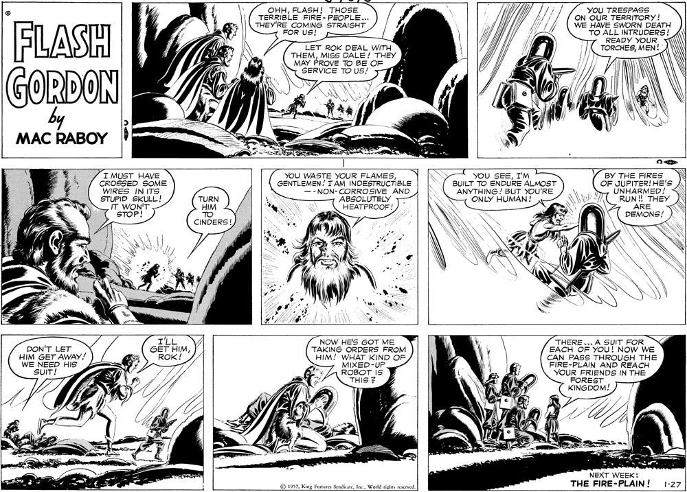 Organism OCR: FLASH OHHFLASH! THOSE TERRIBLE FIRE - PEOPLE... THEY'RE COMING STRAIGHT FOR US! YOU TRESPASS ON OUR TERRITORY! WE HAVE SWORN DEATH TO ALL INTRUDERS! READY YOUR TORCHESMEN! LET ROK DEAL WITH THEMMISS DALE! THEY MAY PROVE TO BE OF SERVICE TO US! GORDON by MAC RABOY I MUST HAVE CROSSED SOME WIRES IN ITS STUPID SKULL! IT WON'T STOP! YOU WASTE YOUR FLAMESGENTLEMEN! I ÁM INDESTRUCTIBLE -- NON- CORROSIVE AND ABSOLUTELY HEATPROOF! YOU SEEI'M BUILT TO ENDURE ALMOST ANYTHING! BUT YOU'RE ONLY HUMAN! BY THE FIRES OF JUPITER! HE'S UNHARMED: RUN ! THEY ARE DEMONS! TURN HIM TO CINDERS! I'LL GET HIMROK! DON'T LET HIM GET AWAY! WE NEED HIS SUIT! NOW HE'S GOT ME TAKING ORDERS FROM HIM! WHAT KIND OF MIXED-UP ROBOT IS THIS ? THERE ... A SUIT FOR EACH OF YOU! NOW WE CAN PASS THROUGH THE FIRE-PLAIN AND REACH YOUR FRIENDS IN THE FOREST KINGDOM! NEXT WEEK THE FIRE-PLAIN ! © 1957World rights reserved. 1-27 FLASH OHHFLASH! THOSE TERRIBLE FIRE - PEOPLE... THEY'RE COMING STRAIGHT FOR US! YOU TRESPASS ON OUR TERRITORY! WE HAVE SWORN DEATH TO ALL INTRUDERS! READY YOUR TORCHESMEN! LET ROK DEAL WITH THEMMISS DALE! THEY MAY PROVE TO BE OF SERVICE TO US! GORDON by MAC RABOY I MUST HAVE CROSSED SOME WIRES IN ITS STUPID SKULL! IT WON'T STOP! YOU WASTE YOUR FLAMESGENTLEMEN! I ÁM INDESTRUCTIBLE -- NON- CORROSIVE AND ABSOLUTELY HEATPROOF! YOU SEEI'M BUILT TO ENDURE ALMOST ANYTHING! BUT YOU'RE ONLY HUMAN! BY THE FIRES OF JUPITER! HE'S UNHARMED: RUN ! THEY ARE DEMONS! TURN HIM TO CINDERS! I'LL GET HIMROK! DON'T LET HIM GET AWAY! WE NEED HIS SUIT! NOW HE'S GOT ME TAKING ORDERS FROM HIM! WHAT KIND OF MIXED-UP ROBOT IS THIS ? THERE ... A SUIT FOR EACH OF YOU! NOW WE CAN PASS THROUGH THE FIRE-PLAIN AND REACH YOUR FRIENDS IN THE FOREST KINGDOM! NEXT WEEK THE FIRE-PLAIN ! © 1957King Features SyndkateWorld rights reserved. 1-27