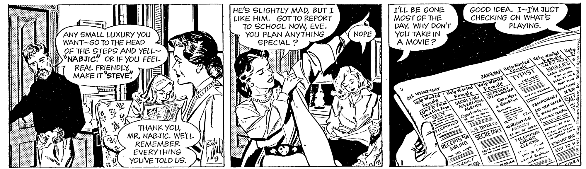 Monochrome OCR: ANY SMALL LUXURY YOU WANT-GÒ TO THE HEAD OF THE STEPS AND YELL- "NABJIC" OR IF YOU FEEL HE'S SLIGHTLY MADBUTI LIKE HIM. GOT TO REPORT REAL FRIENDLYMAKE IT "STEVE! TO SCHOOL NOWEVE. YOU PLAN ANYTHING I'LL BE GONE MOST OF THE DAYWHY DON'T SPECIAL ? GOOD IDEA. I-I'M JUST CHECKING ON WHAT'S NOPE YOU TAKE IN A MOVIE? PLAYING. THANK YOUMR. NABJIC. WE'LL JAN9al Help Want cele wanted Hed GNESLADS Vemale REMEMBER Eemale BRUECE'S we Warled HelpWanled elp Wantd Fenale TYPIST EVERYTHING YOU'VE TOLD US. Female SACRETARS SARH EAIRA Female CONTO Tr ieelin mun SECRETARY ners Gewe AGEHEY a Brukt TEMPORARr SALE %3B fseEPTHANST ----- --- coos VKAT I SECRETIRY RIONTILE AGENCY AS. PAYER Co RECEPTS AIRLINE -- TELEPIONE om-re 40 CRLER CLERKS NCIRT G ASST TO E L d fepte ANY SMALL LUXURY YOU WANT-GÒ TO THE HEAD OF THE STEPS AND YELL- "NABJIC" OR IF YOU FEEL HE'S SLIGHTLY MADBUTI LIKE HIM. GOT TO REPORT REAL FRIENDLYMAKE IT "STEVE! TO SCHOOL NOWEVE. YOU PLAN ANYTHING I'LL BE GONE MOST OF THE DAYWHY DON'T SPECIAL ? GOOD IDEA. I-I'M JUST CHECKING ON WHAT'S NOPE YOU TAKE IN A MOVIE? PLAYING. THANK YOUMR. NABJIC. WE'LL JAN9al Help Want cele wanted Hed GNESLADS Vemale REMEMBER Eemale BRUECE'S we Warled HelpWanled elp Wantd Fenale TYPIST EVERYTHING YOU'VE TOLD US. Female SACRETARS SARH EAIRA Female CONTO Tr ieelin mun SECRETARY ners Gewe AGEHEY a Brukt TEMPORARr SALE %3B fseEPTHANST ----- --- coos VKAT I SECRETIRY RIONTILE AGENCY AS. PAYER Co RECEPTS AIRLINE -- TELEPIONE om-re 40 CRLER CLERKS NCIRT G ASST TO E L d fepte