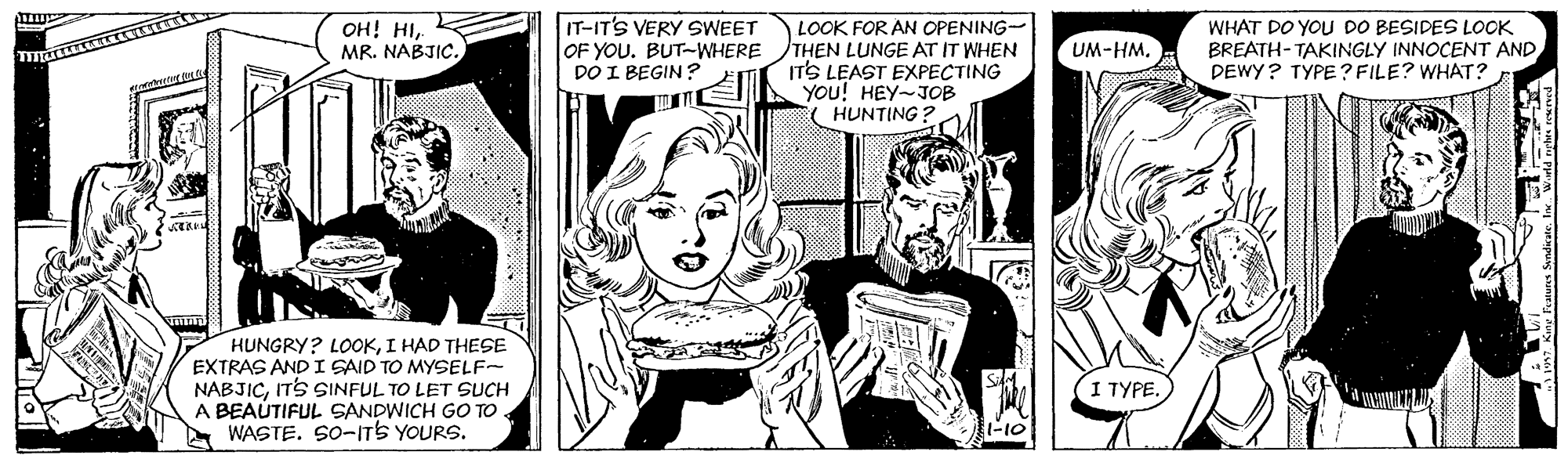 Style OCR: IT-IT'S VERY SWEET OF YOU. BUT-WHERE DO I BEGIN ? LOOK FOR AN OPENING- THEN LUNGE AT IT WHEN ITS LEAST EXPECTING YOU! HEY-JOB HUNTING? WHAT DO YOU DO BESIDES LOOK BREATH- TAKINGLY INNOCENT AND DEWY? TYPE? FILE? WHAT? OH! HIMR. NABJIC. UM-HM. HUNGRY? LOOKI HAD THESE EXTRAS AND I GAID TO MYSELF- NABJICITS SINFUL TO LET SUCH A BEAÚTIFUL SANDWICH GO TO WASTE. SO-ITS YOURS. I TYPE. IT-IT'S VERY SWEET OF YOU. BUT-WHERE DO I BEGIN ? LOOK FOR AN OPENING- THEN LUNGE AT IT WHEN ITS LEAST EXPECTING YOU! HEY-JOB HUNTING? WHAT DO YOU DO BESIDES LOOK BREATH- TAKINGLY INNOCENT AND DEWY? TYPE? FILE? WHAT? OH! HIMR. NABJIC. UM-HM. HUNGRY? LOOKI HAD THESE EXTRAS AND I GAID TO MYSELF- NABJICITS SINFUL TO LET SUCH A BEAÚTIFUL SANDWICH GO TO WASTE. SO-ITS YOURS. I TYPE.