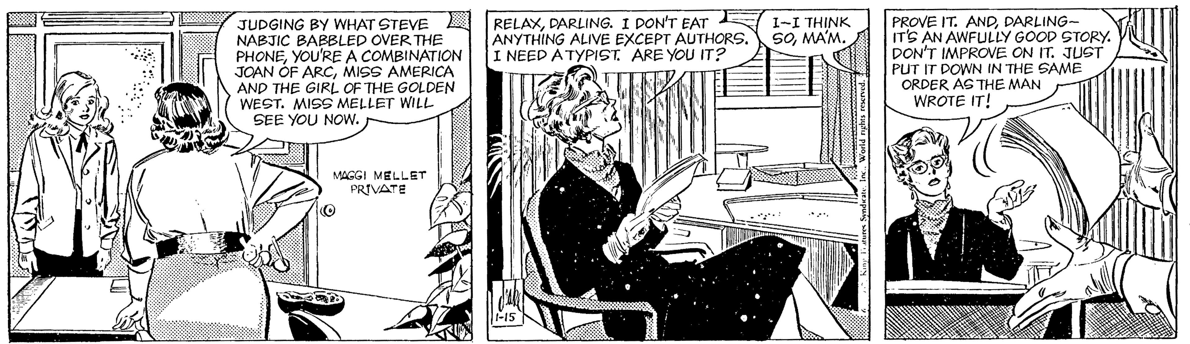 Line art OCR: JUDGING BY WHAT STEVE NABJIC BABBLED OVER THE PHONEYOU'RE A COMBINATION JOAN OF ARCMISS AMERICA AND THE GIRL OF THE GOLDEN WEST. MIS MELLET WILL SEE YOU NOw. RELAXDARLING. I PON'T EAT 1-I THINK ANYTHING ALIVE EXCEPT AUTHORS. I NEED A TYPIST. ARE YOU IT? PROVE IT. ANDDARLING- IT'S AN AWFULLY GOOD STORY. DON'T IMPROVE ON IT. JUST PUT IT DOWN IN THE SAME ORDER AS THE MAN WROTE IT! SOMA'M. MAGGI MELLET PRIVATE World ryghes reservedJUDGING BY WHAT STEVE NABJIC BABBLED OVER THE PHONEYOU'RE A COMBINATION JOAN OF ARCMISS AMERICA AND THE GIRL OF THE GOLDEN WEST. MIS MELLET WILL SEE YOU NOw. RELAXDARLING. I PON'T EAT 1-I THINK ANYTHING ALIVE EXCEPT AUTHORS. I NEED A TYPIST. ARE YOU IT? PROVE IT. ANDDARLING- IT'S AN AWFULLY GOOD STORY. DON'T IMPROVE ON IT. JUST PUT IT DOWN IN THE SAME ORDER AS THE MAN WROTE IT! SOMA'M. MAGGI MELLET PRIVATE World ryghes reserved