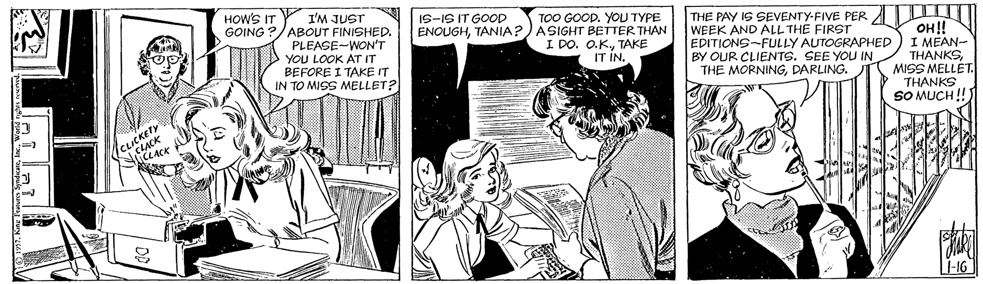 Comic book OCR: I'M JUST GOING ?/ABOUT FINISHED. PLEASE-WON'T YOU LOOK AT IT BEFORE I TAKE IT IN TO MISS MELLET? TOO GOOD. YOU TYPE ENOUGHTANIA?) ASIGHT BETTER THAN I DO. O.KTAKE IT IN. THE PAY IS SEVENTY-FIVE PER WEEK AND ALL THE FIRST EDITIONS-FULLY AUTOGRAPHED BY OUR CLIENTS. SEE YOU IN THE MORNINGDARLING. HOW'S IT IS-IS IT GOOP OH!! I MEAN- THANKSMISS MELLET. THANKS SO MUCH !!) L-16 I'M JUST GOING ?/ABOUT FINISHED. PLEASE-WON'T YOU LOOK AT IT BEFORE I TAKE IT IN TO MISS MELLET? TOO GOOD. YOU TYPE ENOUGHTANIA?) ASIGHT BETTER THAN I DO. O.KTAKE IT IN. THE PAY IS SEVENTY-FIVE PER WEEK AND ALL THE FIRST EDITIONS-FULLY AUTOGRAPHED BY OUR CLIENTS. SEE YOU IN THE MORNINGDARLING. HOW'S IT IS-IS IT GOOP OH!! I MEAN- THANKSMISS MELLET. THANKS SO MUCH !!) L-16