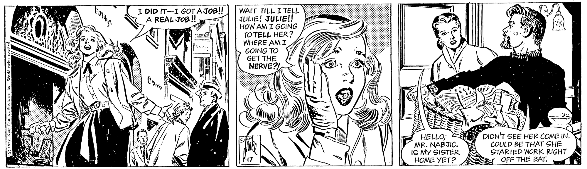 Font OCR: I DID IT-I GOT A JOB!! A REAL JOB! WAIT TILL I TELL JULIE! JULIE!! HOW AM I GOING TO TELL HER? WHERE AM I O GOING TO GET THE NERVE? HELLO; MR. NABJIC. IS MY SISTER HOME YET? DIDN'T SEE HER COME IN. COULD BE THAT SHE STARTED WORK RIGHT Y OFF THE BAT. I DID IT-I GOT A JOB!! A REAL JOB! WAIT TILL I TELL JULIE! JULIE!! HOW AM I GOING TO TELL HER? WHERE AM I O GOING TO GET THE NERVE? HELLO; MR. NABJIC. IS MY SISTER HOME YET? DIDN'T SEE HER COME IN. COULD BE THAT SHE STARTED WORK RIGHT Y OFF THE BAT.