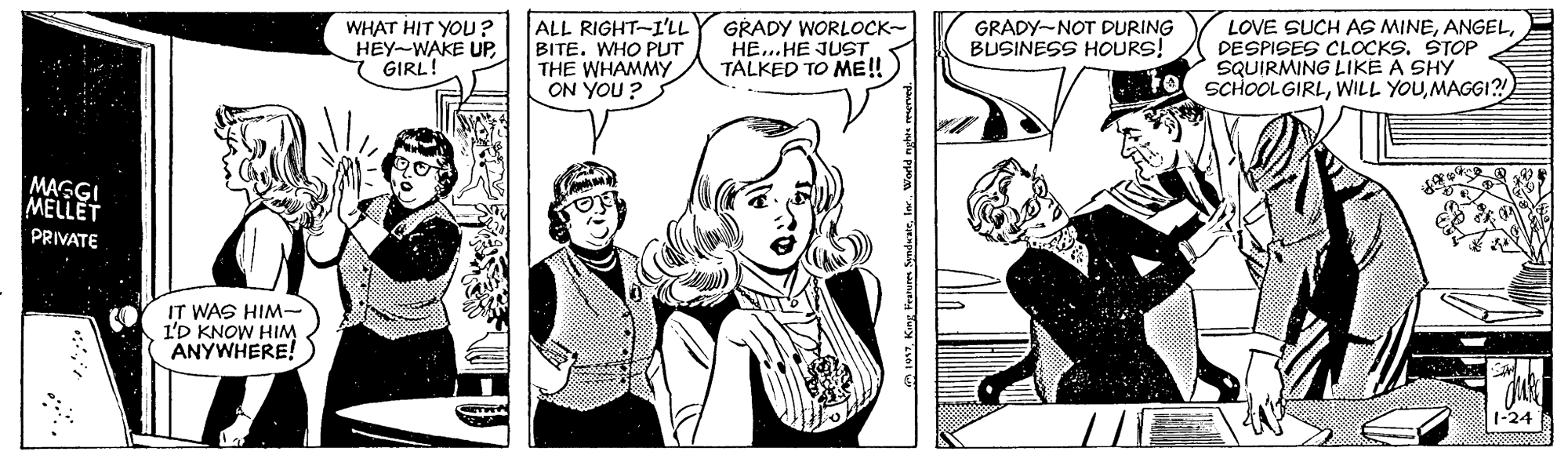 Mammal OCR: WHAT HIT YOU? HEY-WAKE UPGIRL! ALL RIGHT-I'LL BITE. WHO PUT THE WHAMMY ON YOU ? GRADY WORLOCK- HE..HE JUST TALKED TO ME! LOVE SUCH AS MINEDESPISES CLOCKS. ŠTOP SQUIRMING LIKE A SHY SCHOOLGIRLMAGGI?! GRADY-NOT DURING BUSINESS HOURS! MAGGI MELLET PRIVATE IT WAS HIM- 1'D KNOW HIM ANYWHERE! 1017World nghis merved. WHAT HIT YOU? HEY-WAKE UPGIRL! ALL RIGHT-I'LL BITE. WHO PUT THE WHAMMY ON YOU ? GRADY WORLOCK- HE..HE JUST TALKED TO ME! LOVE SUCH AS MINEDESPISES CLOCKS. ŠTOP SQUIRMING LIKE A SHY SCHOOLGIRLWILL YOUMAGGI?! GRADY-NOT DURING BUSINESS HOURS! MAGGI MELLET PRIVATE IT WAS HIM- 1'D KNOW HIM ANYWHERE! 1017King Features SynduateWorld nghis merved.