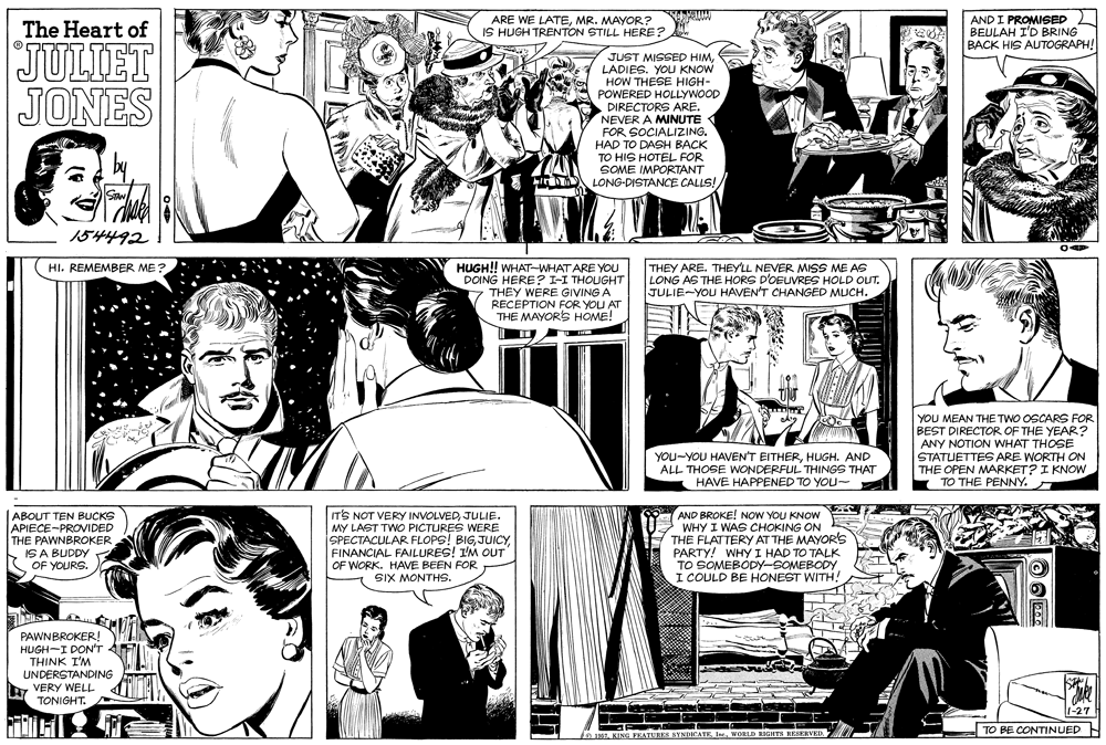 Organism OCR: ARE WE LATEMR. MAYOR? IS HUGH TRENTON STILL HERE? AND I PROMISED BEULAH I'D BRING BACK HIS AUTOGRAPH! The Heart of JULIET JONES JUST MISSED HIMLADIES. YOU KNOW HOW THESE HIGH- POWERED HOLLYWOOD DIRECTORS ARE. NEVER A MINUTE FOR SOCIALIZING. HAD TO DASH BACK TO HIS HOTEL FOR SOME IMPORTANT LONG-DISTANCE CALLS! STAN 154492 HUGH!! WHAT-WHAT ARE YOU DOING HERE? I-I THOUGHT THEY WERE GIVING A RECEPTION FOR YOU AT THE MAYORS HOME! HI. REMEMBER ME? THEY ARE. THEY'LL NEVER MISS ME AS LONG AS THE HORS D'OEUVRES HOLD OUT. JULIE-YOU HAVEN'T CHANGED MUCH. YOU MEAN THETWO OSCARS FOR BEST DIRECTOR OF THE YEAR? ANY NOTION WHAT THOSE STATUETTES ARE WORTH ON THE OPEN MARKET? I KNOW TO THE PENNY. YOU-YOU HAVEN'T EITHERHUGH. AND ALL THOSE WONDERFUL THINGS THAT HAVE HAPPENED TO YOU~ ABOUT TEN BUCKS APIECE-PROVIDED THE PAWNBROKER IS A BUDDY OF YOURS. IT'S NOT VERY INVOLVEDJULIE. MY LAST TWO PICTURES WERE SPECTACULAR FLOPS! BIGFINANCIAL FAILURES! I'M OUT |OF WORK. HAVE BEEN FOR SIX MONTHS. AND BROKE! NOoW YOU KNOW WHY I WAS CHOKING ON R THE FLATTERY AT THE MAYORS PARTY! WHY I HAD TO TALK TO SOMEBODY-SOMEBODY. I COULD BE HONEST WITH! PAWNBROKER! HUGH-I DON'T THINK I'M UNDERSTANDING VERY WELL TONIGHT. 1-27 TO BE CONTINUED f051 KING FEATUBES SYNDICATE. In.WORLD RIGHTS RESERVED. ARE WE LATEMR. MAYOR? IS HUGH TRENTON STILL HERE? AND I PROMISED BEULAH I'D BRING BACK HIS AUTOGRAPH! The Heart of JULIET JONES JUST MISSED HIMLADIES. YOU KNOW HOW THESE HIGH- POWERED HOLLYWOOD DIRECTORS ARE. NEVER A MINUTE FOR SOCIALIZING. HAD TO DASH BACK TO HIS HOTEL FOR SOME IMPORTANT LONG-DISTANCE CALLS! STAN 154492 HUGH!! WHAT-WHAT ARE YOU DOING HERE? I-I THOUGHT THEY WERE GIVING A RECEPTION FOR YOU AT THE MAYORS HOME! HI. REMEMBER ME? THEY ARE. THEY'LL NEVER MISS ME AS LONG AS THE HORS D'OEUVRES HOLD OUT. JULIE-YOU HAVEN'T CHANGED MUCH. YOU MEAN THETWO OSCARS FOR BEST DIRECTOR OF THE YEAR? ANY NOTION WHAT THOSE STATUETTES ARE WORTH ON THE OPEN MARKET? I KNOW TO THE PENNY. YOU-YOU HAVEN'T EITHERHUGH. AND ALL THOSE WONDERFUL THINGS THAT HAVE HAPPENED TO YOU~ ABOUT TEN BUCKS APIECE-PROVIDED THE PAWNBROKER IS A BUDDY OF YOURS. IT'S NOT VERY INVOLVEDJULIE. MY LAST TWO PICTURES WERE SPECTACULAR FLOPS! BIGFINANCIAL FAILURES! I'M OUT |OF WORK. HAVE BEEN FOR SIX MONTHS. AND BROKE! NOoW YOU KNOW WHY I WAS CHOKING ON R THE FLATTERY AT THE MAYORS PARTY! WHY I HAD TO TALK TO SOMEBODY-SOMEBODY. I COULD BE HONEST WITH! PAWNBROKER! HUGH-I DON'T THINK I'M UNDERSTANDING VERY WELL TONIGHT. 1-27 TO BE CONTINUED f051 KING FEATUBES SYNDICATE. In.WORLD RIGHTS RESERVED.