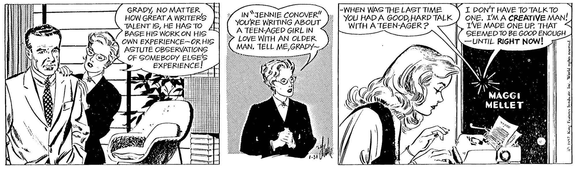 Conversation OCR: GRADYNO MATTER HOW GREAT A WRITER'S TALENT ISHE HAS TO BASE HIS WORK ON HIS OWN EXPERIENCE-OR HIS ASTUTE OBSERVATIONS OF SOMEBODY ELSE'S EXPERIENCE! IN JENNIE CONOVER" YOU'RE WRITING ABOUT A TEEN-AGED GIRL IN LOVE WITH AN OLDER MAN. TELL MEGRADY |-WHEN WAS THE LAST TIME YOU HAD A GOODHARD TALK WITH A TEEN-AGER? I DON'T HAVE TO TALK TO ONE. I'M A CREATIVE MAN! I'VE MADE ONE UP. THAT SEEMED TO BE GOOD ENOUGH -UNTIL RIGHT NOW! MAGGI MELLET rupuig un GRADYNO MATTER HOW GREAT A WRITER'S TALENT ISHE HAS TO BASE HIS WORK ON HIS OWN EXPERIENCE-OR HIS ASTUTE OBSERVATIONS OF SOMEBODY ELSE'S EXPERIENCE! IN JENNIE CONOVER" YOU'RE WRITING ABOUT A TEEN-AGED GIRL IN LOVE WITH AN OLDER MAN. TELL MEGRADY |-WHEN WAS THE LAST TIME YOU HAD A GOODHARD TALK WITH A TEEN-AGER? I DON'T HAVE TO TALK TO ONE. I'M A CREATIVE MAN! I'VE MADE ONE UP. THAT SEEMED TO BE GOOD ENOUGH -UNTIL RIGHT NOW! MAGGI MELLET rupuig un