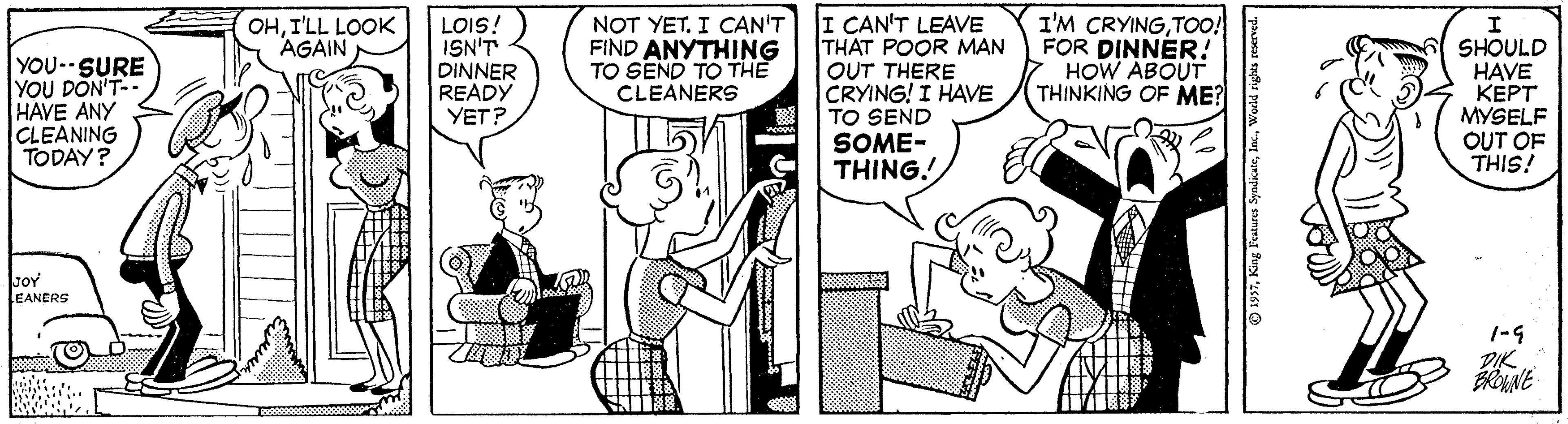 Art OCR: LOIS! ISN'T DINNER READY YET? NOT YETI CAN'T FIND ANYTHING TO SEND TO THE CLEANERS I CAN'T LEAVE THAT POOR MAN OUT THERE CRYING! I HAVE TO SEND I'M CRYINGTOo! FOR DINNER. HOW ABOUT THINKING OF ME? OHI'LL LOOK AGAIN YOU-SURE YOU DON'T- HAVE ANY CLEANING TODAY? SHOULD HAVE ???? MYSELF OUT OF THIS! SOME- THING! soY LEANERS DIK LOIS! ISN'T DINNER READY YET? NOT YETI CAN'T FIND ANYTHING TO SEND TO THE CLEANERS I CAN'T LEAVE THAT POOR MAN OUT THERE CRYING! I HAVE TO SEND I'M CRYINGTOo! FOR DINNER. HOW ABOUT THINKING OF ME? OHI'LL LOOK AGAIN YOU-SURE YOU DON'T- HAVE ANY CLEANING TODAY? SHOULD HAVE ???? MYSELF OUT OF THIS! SOME- THING! soY LEANERS DIK