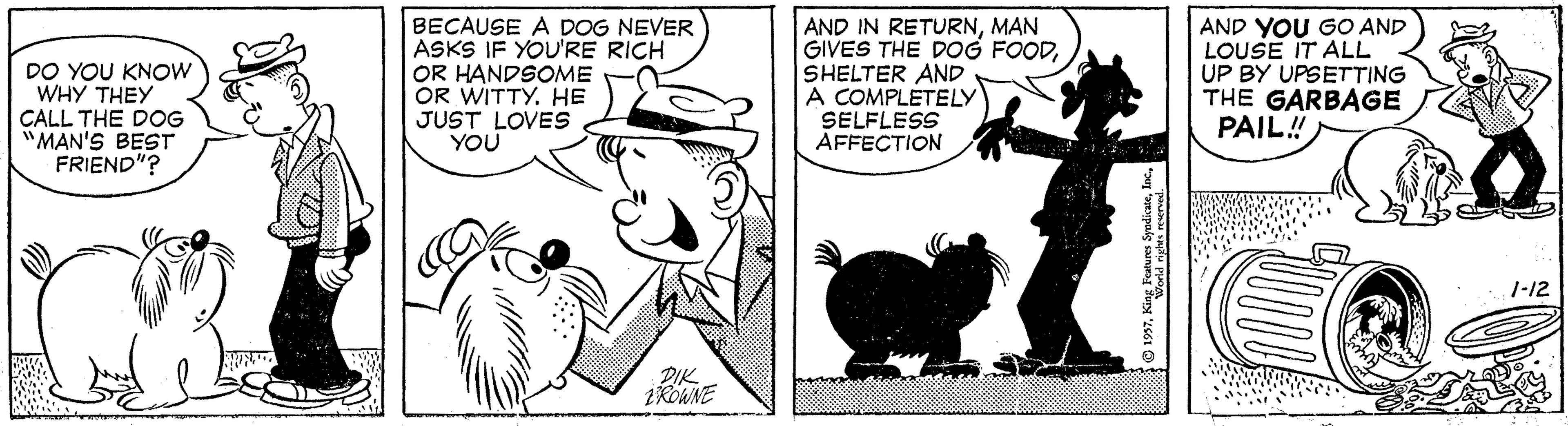 Style OCR: DO YOU KNOW WHY THEY CALL THE DOG "MAN'S BEST FRIEND"? BECAUSE A DOG NEVER ASKS IF YOU'RE RICH OR HANDSOME OR WITTY. HE JUST LOVES YOU AND IN RETURNMAN GIVES THE DOG FOODSHELTER AND A COMPLÉTELY SELFLESS AFFECTION AND YOU GO AND LOUSE IT ALL UP BY UPSETTING THE GARBAGE PAIL! 1-12 DIK 1ROWNE DO YOU KNOW WHY THEY CALL THE DOG "MAN'S BEST FRIEND"? BECAUSE A DOG NEVER ASKS IF YOU'RE RICH OR HANDSOME OR WITTY. HE JUST LOVES YOU AND IN RETURNMAN GIVES THE DOG FOODSHELTER AND A COMPLÉTELY SELFLESS AFFECTION AND YOU GO AND LOUSE IT ALL UP BY UPSETTING THE GARBAGE PAIL! 1-12 DIK 1ROWNE