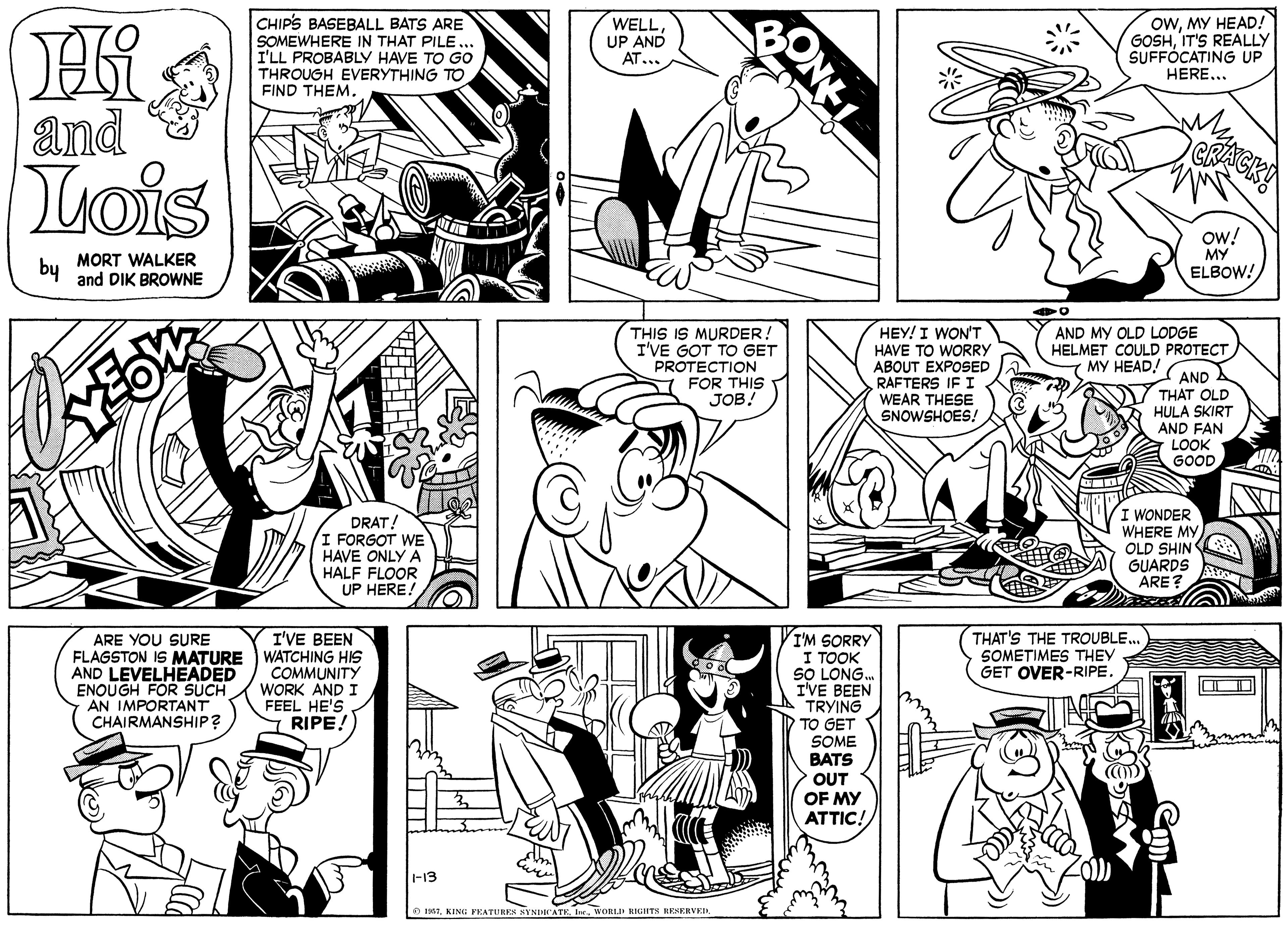 Human OCR: CHIPS BASEBALL BATS ARE SOMEWHERE IN THAT PILE. I'LL PROBABLY HAVE TO Go THROUGH EVERYTHING TO FIND THEM. WELLUP AND AT... OWMY HEAD! GOSHIT'S REALLY SUFFÓCATING UP HERE... and Lois MORT WALKER and DIK BROWNE ow! MY ELBOW! by THIS IS MURDER I'VE GOT TO GET PROTECTION HEY! I WON'T HAVE TO WORRY ABOUT EXPOSED RAFTERS IF I WEAR THESE SNOWSHOES! AND MY OLD LODGE HELMET COULD PROTECT ( ?? ??AD/ AND THAT OLD HULA SKIRT AND FAN LOOK FOR THIS JOB! GOOD DRAT! I FORGOT WE HAVE ONLY A HALF FLOOR UP HERE! WONDER WHERE MYOLD SHIN GUARDS ARE THAT'S THE TROUBLE.. SOMETIMES THEY GET OVER-RIPE. I'VE BEEN ARE YOU SURE FLAGSTON IS MATURE WATCHING HIS AND LEVELHEADED ENOUGH FOR SUCH AN IMPORTANT CHAIRMANSHIP? I'M SORRY I TOOK SO LONG. I'VE BEEN TRYING TO GET SOME BATS OUT OF MY COMMUNITY WORK AND I FEEL HE'S RIPE! ATTIC! -13 O 135TWORLI RIGIITS HESERVEIR ONEL CHIPS BASEBALL BATS ARE SOMEWHERE IN THAT PILE. I'LL PROBABLY HAVE TO Go THROUGH EVERYTHING TO FIND THEM. WELLUP AND AT... OWMY HEAD! GOSHIT'S REALLY SUFFÓCATING UP HERE... and Lois MORT WALKER and DIK BROWNE ow! MY ELBOW! by THIS IS MURDER I'VE GOT TO GET PROTECTION HEY! I WON'T HAVE TO WORRY ABOUT EXPOSED RAFTERS IF I WEAR THESE SNOWSHOES! AND MY OLD LODGE HELMET COULD PROTECT ( ?? ??AD/ AND THAT OLD HULA SKIRT AND FAN LOOK FOR THIS JOB! GOOD DRAT! I FORGOT WE HAVE ONLY A HALF FLOOR UP HERE! WONDER WHERE MYOLD SHIN GUARDS ARE THAT'S THE TROUBLE.. SOMETIMES THEY GET OVER-RIPE. I'VE BEEN ARE YOU SURE FLAGSTON IS MATURE WATCHING HIS AND LEVELHEADED ENOUGH FOR SUCH AN IMPORTANT CHAIRMANSHIP? I'M SORRY I TOOK SO LONG. I'VE BEEN TRYING TO GET SOME BATS OUT OF MY COMMUNITY WORK AND I FEEL HE'S RIPE! ATTIC! -13 O 135TKING PKATUREN NYNICATEWORLI RIGIITS HESERVEIR ONEL